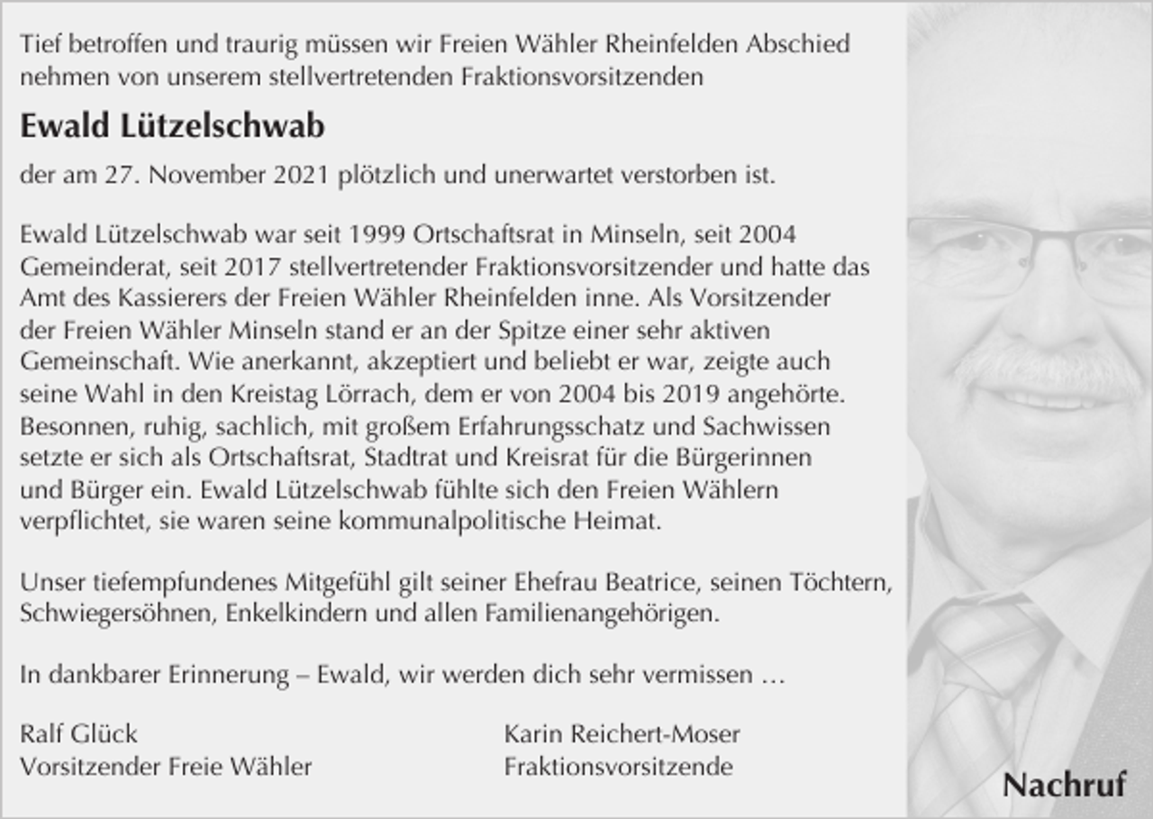 <p>Tief betroffen und traurig müssen wir Freien Wähler Rheinfelden Abschied<br />nehmen von unserem stellvertretenden Fraktionsvorsitzenden</p><p>Ewald Lützelschwab<br />der am 27. November 2021 plötzlich und unerwartet verstorben ist.<br />Ewald Lützelschwab war seit 1999 Ortschaftsrat in Minseln, seit 2004<br />Gemeinderat, seit 2017 stellvertretender Fraktionsvorsitzender und hatte das<br />Amt des Kassierers der Freien Wähler Rheinfelden inne. Als Vorsitzender<br />der Freien Wähler Minseln stand er an der Spitze einer sehr aktiven<br />Gemeinschaft. Wie anerkannt, akzeptiert und beliebt er war, zeigte auch<br />seine Wahl in den Kreistag Lörrach, dem er von 2004 bis 2019 angehörte.<br />Besonnen, ruhig, sachlich, mit großem Erfahrungsschatz und Sachwissen<br />setzte er sich als Ortschaftsrat, Stadtrat und Kreisrat für die Bürgerinnen<br />und Bürger ein. Ewald Lützelschwab fühlte sich den Freien Wählern<br />verpﬂichtet, sie waren seine kommunalpolitische Heimat.<br />Unser tiefempfundenes Mitgefühl gilt seiner Ehefrau Beatrice, seinen Töchtern,<br />Schwiegersöhnen, Enkelkindern und allen Familienangehörigen.<br />In dankbarer Erinnerung – Ewald, wir werden dich sehr vermissen …<br />Ralf Glück<br />Vorsitzender Freie Wähler</p><p>Karin Reichert-Moser<br />Fraktionsvorsitzende</p><p>Nachruf</p>