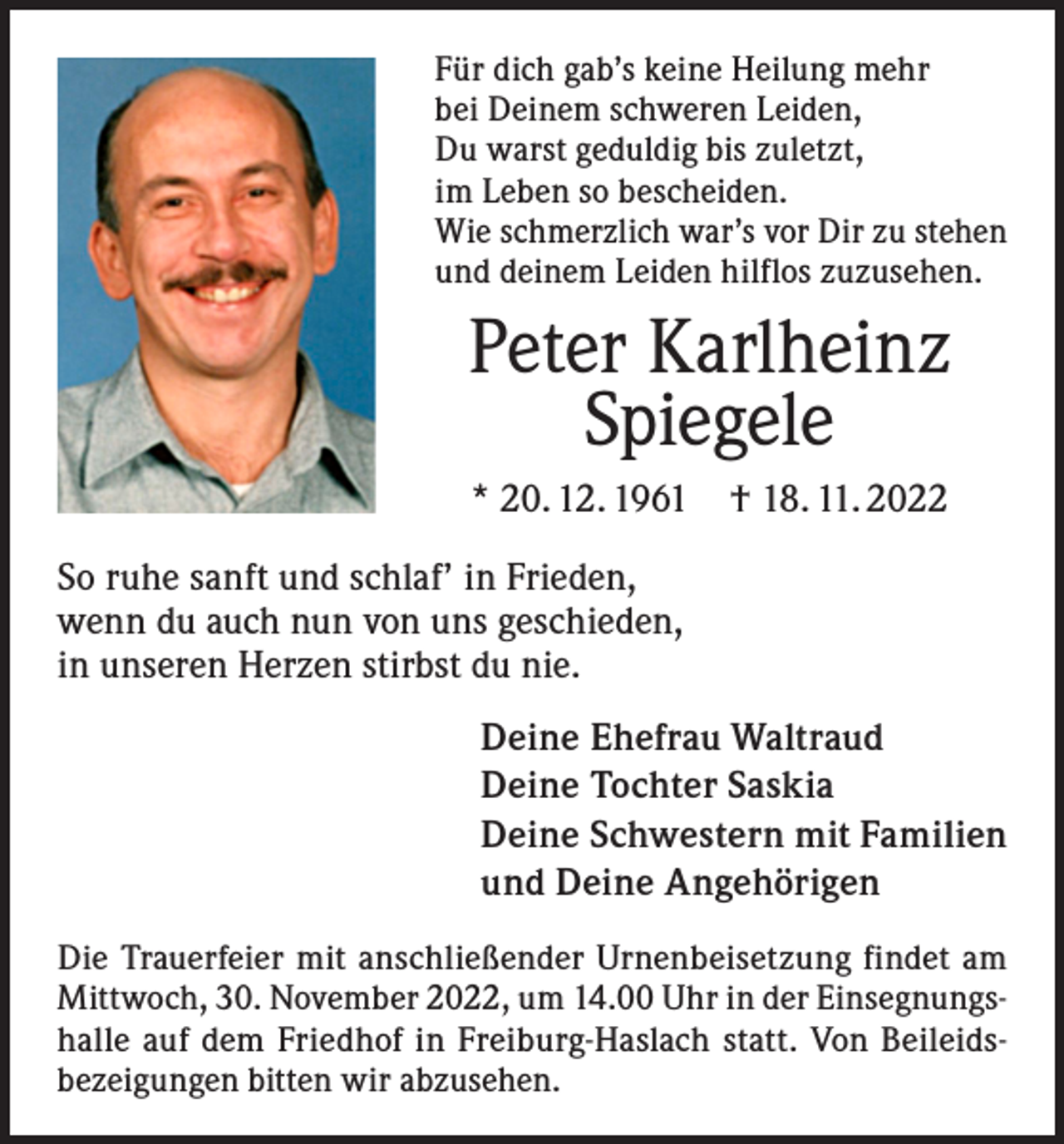 <p>Für dich gab’s keine Heilung mehr<br />bei Deinem schweren Leiden,<br />Du warst geduldig bis zuletzt,<br />im Leben so bescheiden.<br />Wie schmerzlich war’s vor Dir zu stehen<br />und deinem Leiden hilflos zuzusehen.</p><p>Peter Karlheinz<br />Spiegele<br />* 20. 12. 1961 † 18. 11. 2022<br />So ruhe sanft und schlaf’ in Frieden,<br />wenn du auch nun von uns geschieden,<br />in unseren Herzen stirbst du nie.<br />Deine Ehefrau Waltraud<br />Deine Tochter Saskia<br />Deine Schwestern mit Familien<br />und Deine Angehörigen<br />Die Trauerfeier mit anschließender Urnenbeisetzung findet am<br />Mittwoch, 30. November 2022, um 14.00 Uhr in der Einsegnungshalle auf dem Friedhof in Freiburg-Haslach statt. Von Beileidsbezeigungen bitten wir abzusehen.</p>