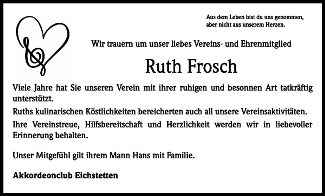 <p>Aus dem Leben bist du uns genommen,<br />aber nicht aus unserem Herzen.</p><p>Wir trauern um unser liebes Vereins- und Ehrenmitglied</p><p>Ruth Frosch<br />Viele Jahre hat Sie unseren Verein mit ihrer ruhigen und besonnen Art tatkräftig<br />­unterstützt.<br />Ruths kulinarischen Köstlichkeiten bereicherten auch all unsere Vereinsaktivitäten.<br />Ihre Vereinstreue, Hilfsbereitschaft und Herzlichkeit werden wir in liebevoller<br />Erinnerung behalten.<br />Unser Mitgefühl gilt ihrem Mann Hans mit Familie.<br />Akkordeonclub Eichstetten</p>