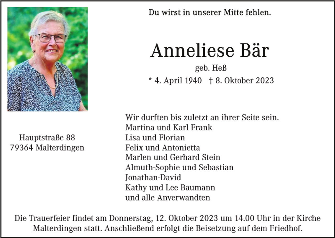 <p>geb. Heß<br />* 4. April 1940 † 8. Oktober 2023</p><p>Hauptstraße 88<br />79364 Malterdingen</p><p>Wir durften bis zuletzt an ihrer Seite sein.<br />Martina und Karl Frank<br />Lisa und Florian<br />Felix und Antonietta<br />Marlen und Gerhard Stein<br />Almuth-Sophie und Sebastian<br />Jonathan-David<br />Kathy und Lee Baumann<br />und alle Anverwandten</p><p>Die Trauerfeier findet am Donnerstag, 12. Oktober 2023 um 14.00 Uhr in der Kirche<br />Malterdingen statt. Anschließend erfolgt die Beisetzung auf dem Friedhof.</p>
