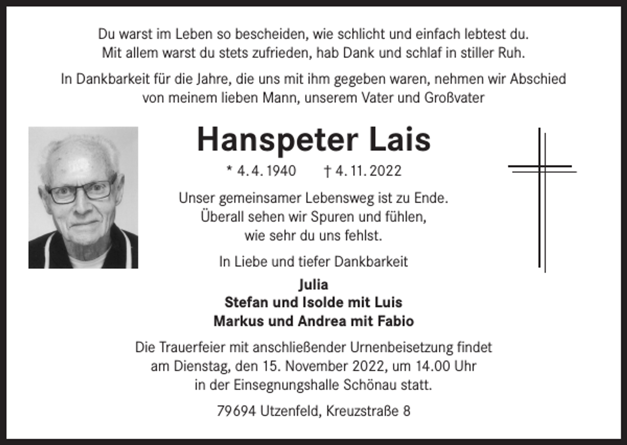 <p>Du warst im Leben so bescheiden, wie schlicht und einfach lebtest du.<br />Mit allem warst du stets zufrieden, hab Dank und schlaf in stiller Ruh.<br />In Dankbarkeit für die Jahre, die uns mit ihm gegeben waren, nehmen wir Abschied<br />von meinem lieben Mann, unserem Vater und Großvater</p><p>Hanspeter Lais<br />* 4. 4. 1940</p><p>† 4. 11. 2022</p><p>Unser gemeinsamer Lebensweg ist zu Ende.<br />Überall sehen wir Spuren und fühlen,<br />wie sehr du uns fehlst.<br />In Liebe und tiefer Dankbarkeit<br />Julia<br />Stefan und Isolde mit Luis<br />Markus und Andrea mit Fabio<br />Die Trauerfeier mit anschließender Urnenbeisetzung findet<br />am Dienstag, den 15. November 2022, um 14.00 Uhr<br />in der Einsegnungshalle Schönau statt.<br />79694 Utzenfeld, Kreuzstraße 8</p>