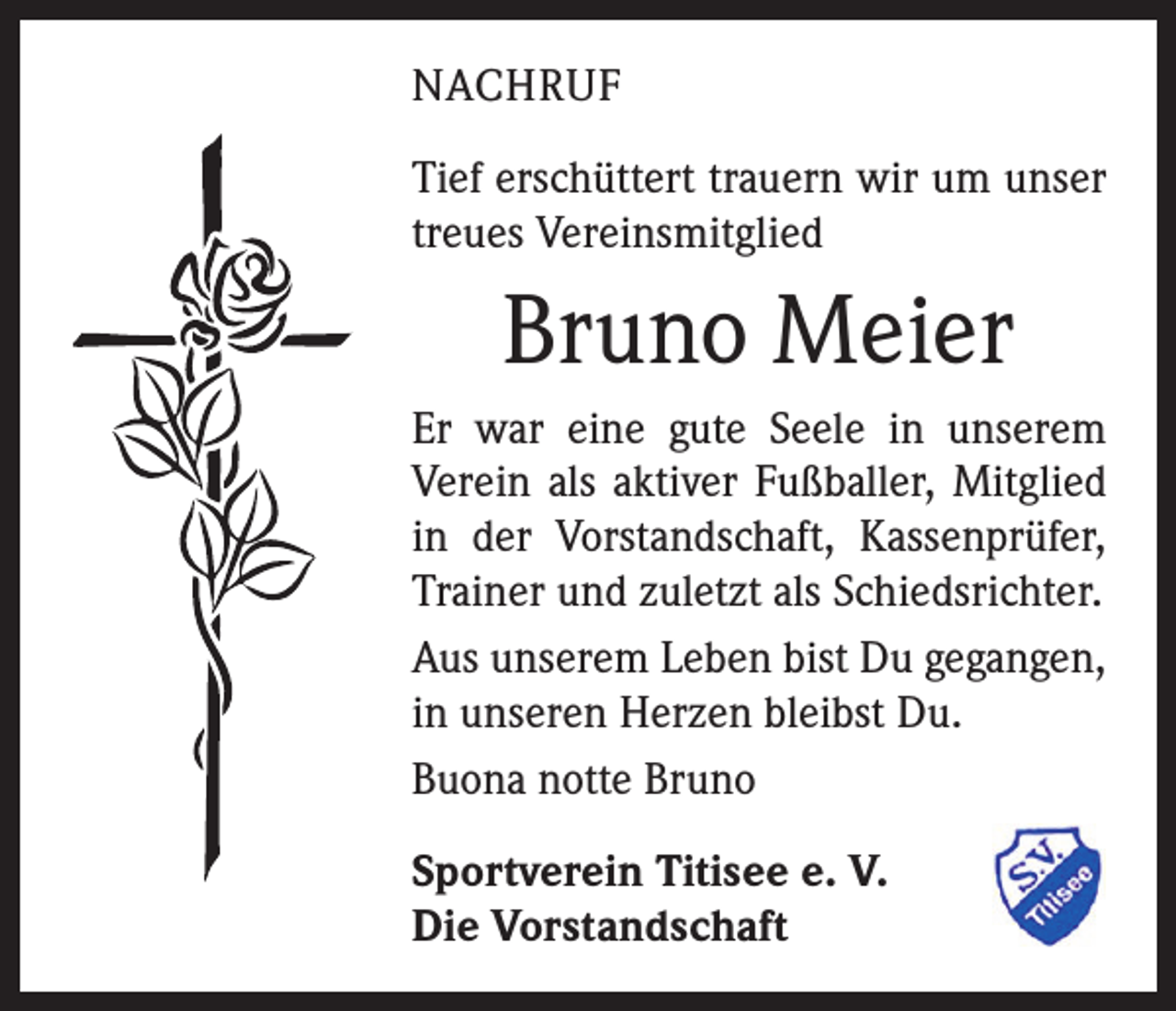 <p>NACHRUF<br />Tief erschüttert trauern wir um unser<br />treues Vereinsmitglied</p><p>Bruno Meier<br />Er war eine gute Seele in unserem<br />Verein als aktiver Fußballer, Mitglied<br />in der Vorstandschaft, Kassenprüfer,<br />Trainer und zuletzt als Schiedsrichter.<br />Aus unserem Leben bist Du gegangen,<br />in unseren Herzen bleibst Du.<br />Buona notte Bruno<br />Sportverein Titisee e. V.<br />Die Vorstandschaft</p>