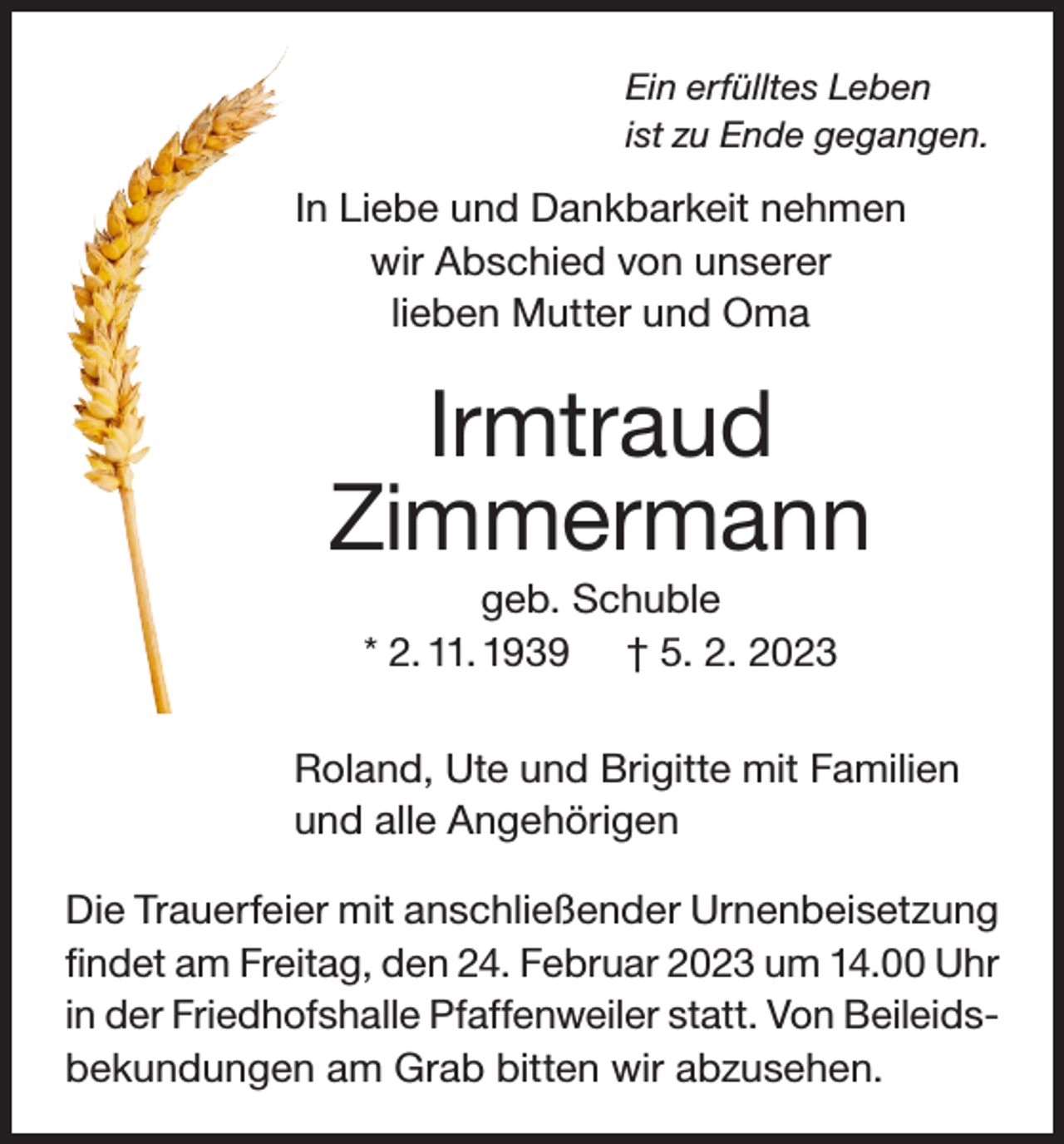 <p>Ein erfülltes Leben<br />ist zu Ende gegangen.</p><p>In Liebe und Dankbarkeit nehmen<br />wir Abschied von unserer<br />lieben Mutter und Oma</p><p>Irmtraud<br />Zimmermann<br />geb. Schuble<br />* 2. 11. 1939 † 5. 2. 2023<br />Roland, Ute und Brigitte mit Familien<br />und alle Angehörigen<br />Die Trauerfeier mit anschließender Urnenbeisetzung<br />findet am Freitag, den 24. Februar 2023 um 14.00 Uhr<br />in der Friedhofshalle Pfaffenweiler statt. Von Beileidsbekundungen am Grab bitten wir abzusehen.</p>