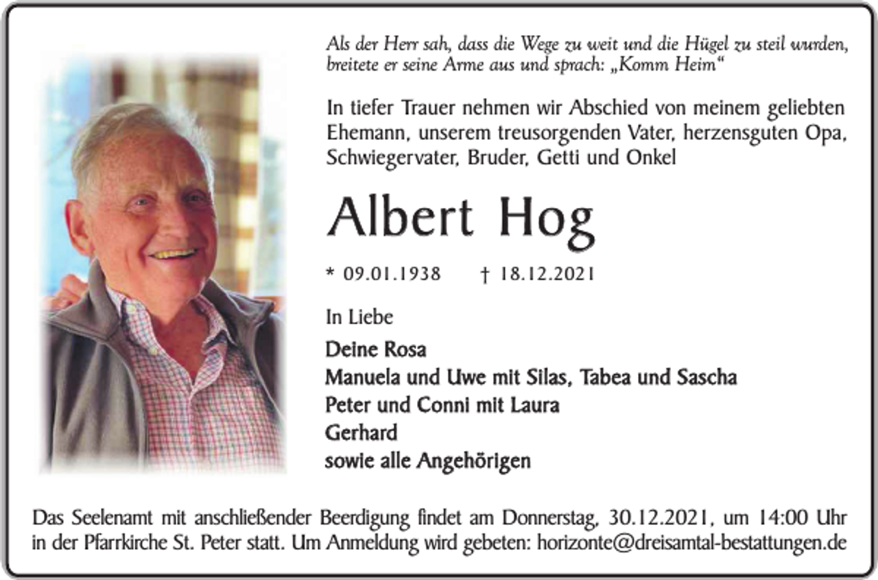 <p>Als der Herr sah, dass die Wege zu weit und die Hügel zu steil wurden,<br />breitete er seine Arme aus und sprach: „Komm Heim“</p><p>In tiefer Trauer nehmen wir Abschied von meinem geliebten<br />Ehemann, unserem treusorgenden Vater, herzensguten Opa,<br />Schwiegervater, Bruder, Getti und Onkel</p><p>Albert Hog<br />* 09.01.1938</p><p>† 18.12.2021</p><p>In Liebe<br />Deine Rosa<br />Manuela und Uwe mit Silas, Tabea und Sascha<br />Peter und Conni mit L aura<br />Gerhard<br />sowie alle Angehörigen<br />Das Seelenamt mit anschließender Beerdigung findet am Donnerstag, 30.12.2021, um 14:00 Uhr<br />in der Pfarrkirche St. Peter statt. Um Anmeldung wird gebeten: horizonte@dreisamtal-bestattungen.de</p>
