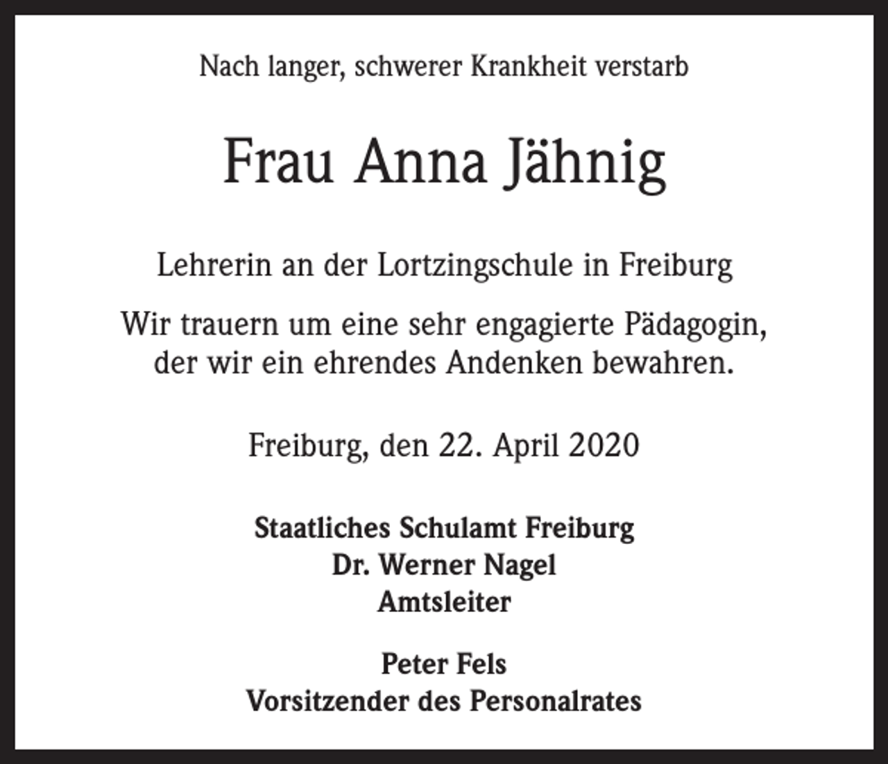 <p>Nach langer, schwerer Krankheit verstarb</p><p>Frau Anna Jähnig<br />Lehrerin an der Lortzingschule in Freiburg<br />Wir trauern um eine sehr engagierte Pädagogin,<br />der wir ein ehrendes Andenken bewahren.<br />Freiburg, den 22. April 2020<br />Staatliches Schulamt Freiburg<br />Dr. Werner Nagel<br />Amtsleiter<br />Peter Fels<br />Vorsitzender des Personalrates</p>