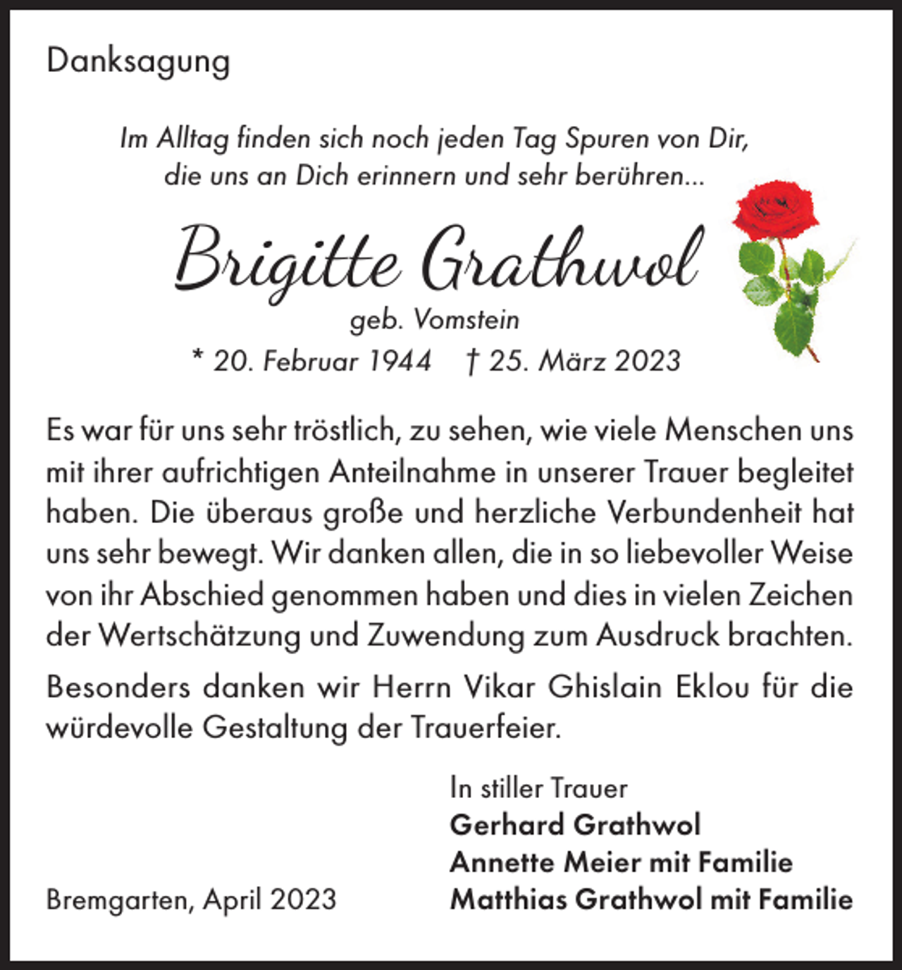 <p>Danksagung<br />Im Alltag finden sich noch jeden Tag Spuren von Dir,<br />die uns an Dich erinnern und sehr berühren...</p><p>Brigitte Grathwol<br />geb. Vomstein<br />* 20. Februar 1944 † 25. März 2023</p><p>Es war für uns sehr tröstlich, zu sehen, wie viele Menschen uns<br />mit ihrer aufrichtigen Anteilnahme in unserer Trauer begleitet<br />haben. Die überaus große und herzliche Verbundenheit hat<br />uns sehr bewegt. Wir danken allen, die in so liebevoller Weise<br />von ihr Abschied genommen haben und dies in vielen Zeichen<br />der Wertschätzung und Zuwendung zum Ausdruck brachten.<br />Besonders danken wir Herrn Vikar Ghislain Eklou für die<br />würdevolle Gestaltung der Trauerfeier.<br />In stiller Trauer</p><p>Bremgarten, April 2023</p><p>Gerhard Grathwol<br />Annette Meier mit Familie<br />Matthias Grathwol mit Familie</p>