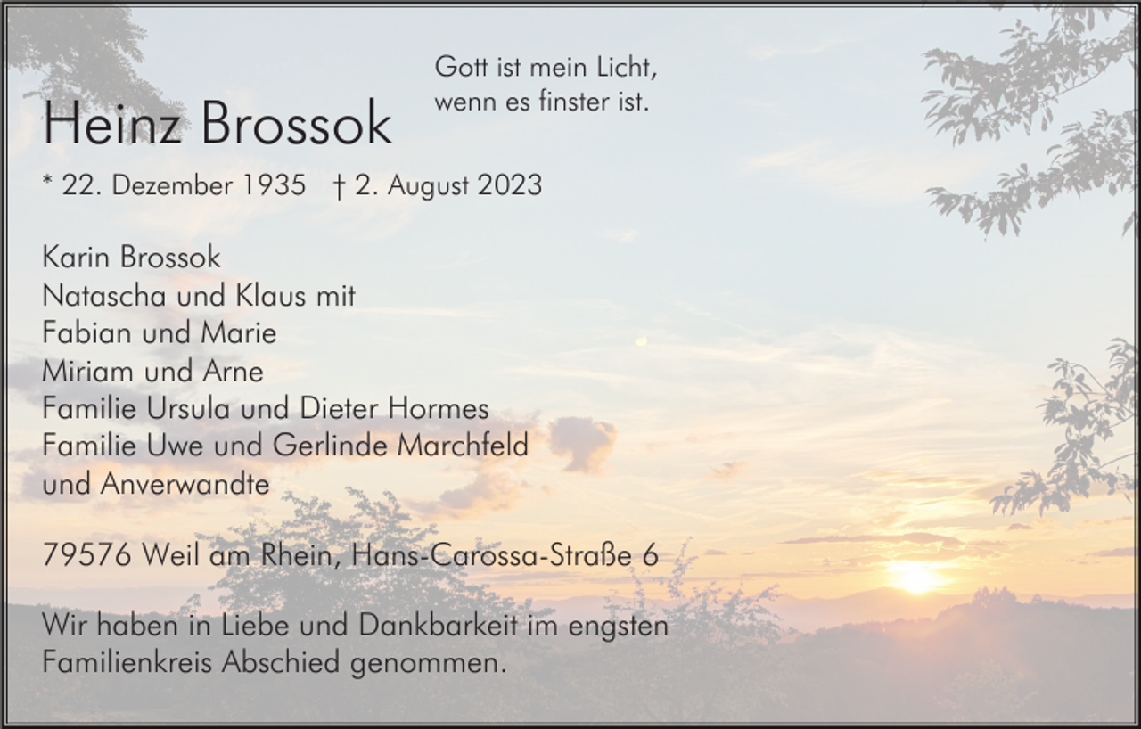 <p>Heinz Brossok</p><p>Gott ist mein Licht,<br />wenn es finster ist.</p><p>* 22. Dezember 1935 † 2. August 2023</p><p>Karin Brossok<br />Natascha und Klaus mit<br />Fabian und Marie<br />Miriam und Arne<br />Familie Ursula und Dieter Hormes<br />Familie Uwe und Gerlinde Marchfeld<br />und Anverwandte<br />79576 Weil am Rhein, Hans-Carossa-Straße 6<br />Wir haben in Liebe und Dankbarkeit im engsten<br />Familienkreis Abschied genommen.</p>