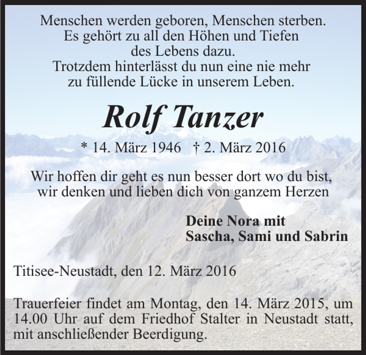 <p>Menschen werden geboren, Menschen sterben.<br />Es gehört zu all den Höhen und Tiefen<br />des Lebens dazu.<br />Trotzdem hinterlässt du nun eine nie mehr<br />zu füllende Lücke in unserem Leben.</p><p>Rolf Tanzer<br />* 14. März 1946 † 2. März 2016<br />Wir hoffen dir geht es nun besser dort wo du bist,<br />wir denken und lieben dich von ganzem Herzen<br />Deine Nora mit<br />Sascha, Sami und Sabrin<br />Titisee-Neustadt, den 12. März 2016<br />Trauerfeier findet am Montag, den 14. März 2015, um<br />14.00 Uhr auf dem Friedhof Stalter in Neustadt statt,<br />mit anschließender Beerdigung.</p>