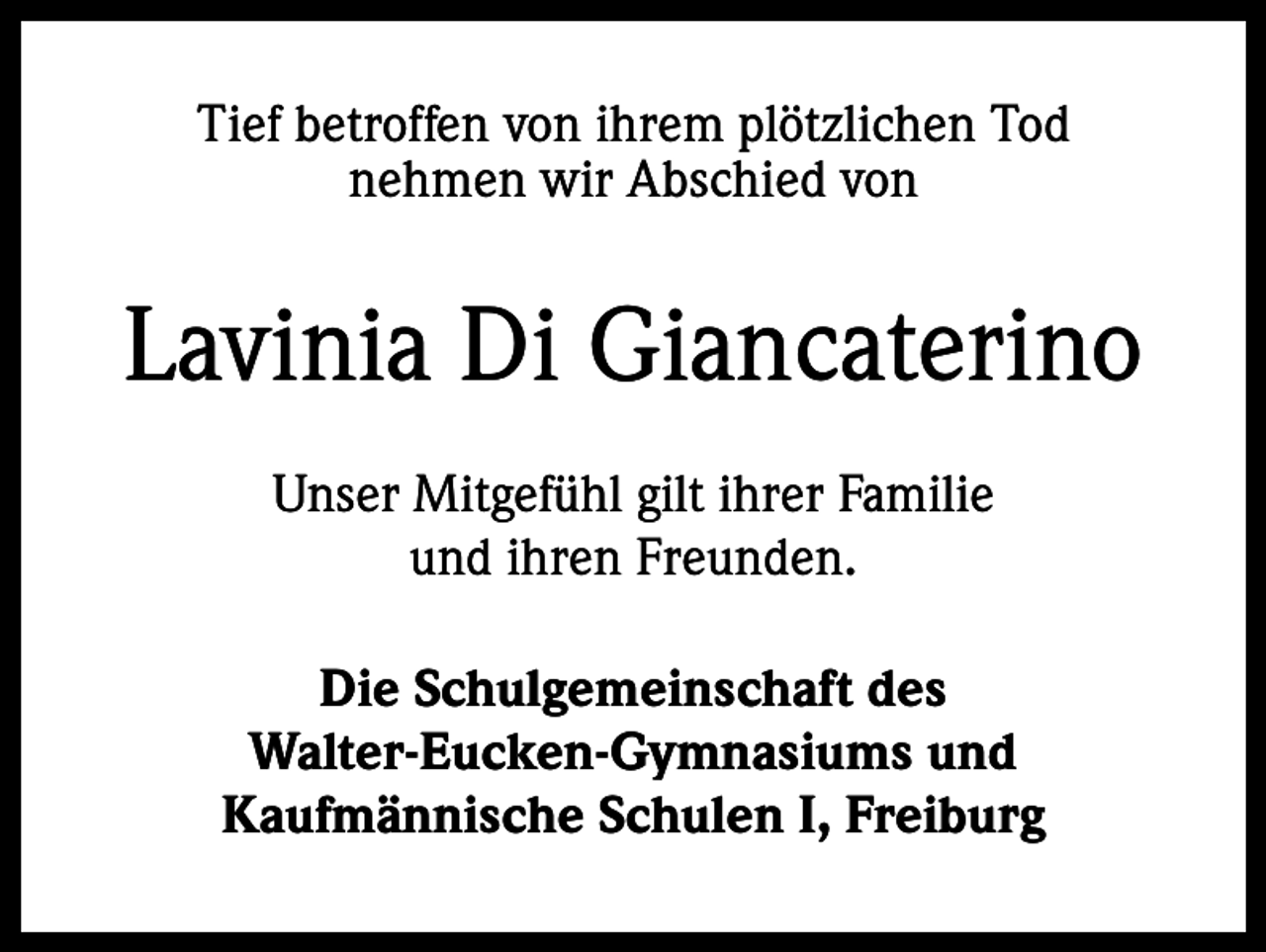 <p>Tief betroffen von ihrem plötzlichen Tod<br />nehmen wir Abschied von</p><p>Lavinia Di Giancaterino<br />Unser Mitgefühl gilt ihrer Familie<br />und ihren Freunden.<br />Die Schulgemeinschaft des<br />Walter-Eucken-Gymnasiums und<br />Kaufmännische Schulen I, Freiburg</p>