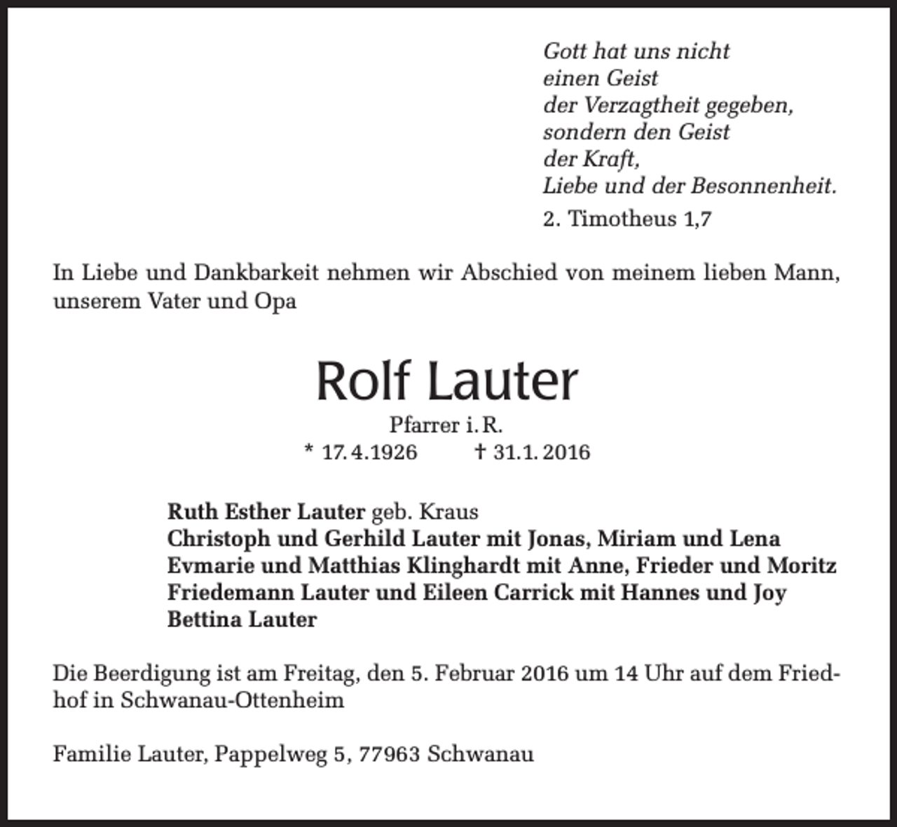 <p>Gott hat uns nicht<br />einen Geist<br />der Verzagtheit gegeben,<br />sondern den Geist<br />der Kraft,<br />Liebe und der Besonnenheit.<br />2. Timotheus 1,7<br />In Liebe und Dankbarkeit nehmen wir Abschied von meinem lieben Mann,<br />unserem Vater und Opa</p><p>Rolf Lauter</p><p>Pfarrer i. R.<br />* 17. 4.1926<br />† 31.1. 2016<br />Ruth Esther Lauter geb. Kraus<br />Christoph und Gerhild Lauter mit Jonas, Miriam und Lena<br />Evmarie und Matthias Klinghardt mit Anne, Frieder und Moritz<br />Friedemann Lauter und Eileen Carrick mit Hannes und Joy<br />Bettina Lauter<br />Die Beerdigung ist am Freitag, den 5. Februar 2016 um 14 Uhr auf dem Friedhof in Schwanau-Ottenheim<br />Familie Lauter, Pappelweg 5, 77963 Schwanau</p>