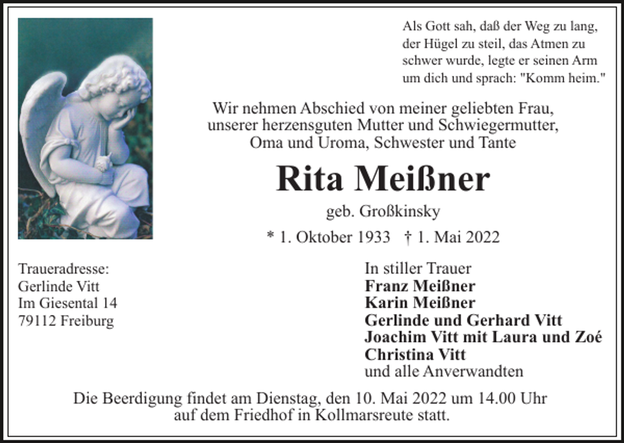 <p>Als Gott sah, daß der Weg zu lang,<br />der Hügel zu steil, das Atmen zu<br />schwer wurde, legte er seinen Arm<br />um dich und sprach: "Komm heim."</p><p>Wir nehmen Abschied von meiner geliebten Frau,<br />unserer herzensguten Mutter und Schwiegermutter,<br />Oma und Uroma, Schwester und Tante</p><p>Rita Meißner<br />geb. Großkinsky<br />* 1. Oktober 1933 † 1. Mai 2022<br />Traueradresse:<br />Gerlinde Vitt<br />Im Giesental 14<br />79112 Freiburg</p><p>In stiller Trauer<br />Franz Meißner<br />Karin Meißner<br />Gerlinde und Gerhard Vitt<br />Joachim Vitt mit Laura und Zoé<br />Christina Vitt<br />und alle Anverwandten</p><p>Die Beerdigung findet am Dienstag, den 10. Mai 2022 um 14.00 Uhr<br />auf dem Friedhof in Kollmarsreute statt.</p>