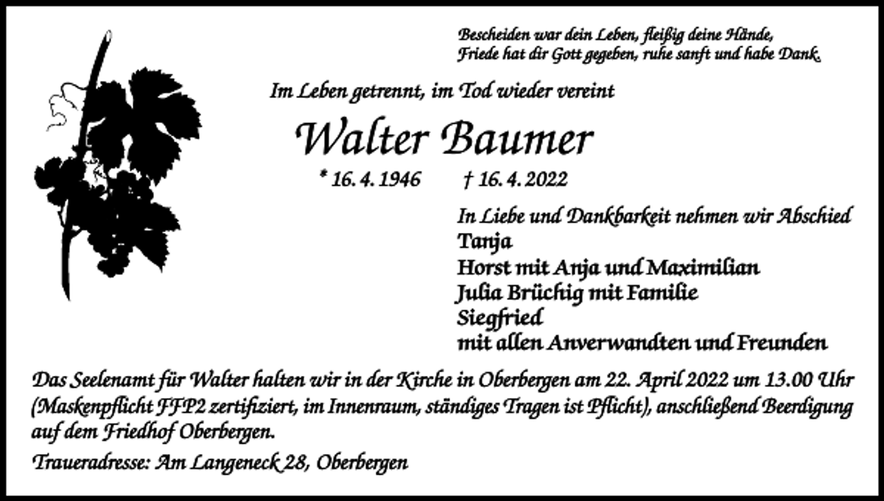 <p>Bescheiden war dein Leben, fleißig deine Hände,<br />Friede hat dir Gott gegeben, ruhe sanft und habe Dank.</p><p>Im Leben getrennt, im Tod wieder vereint</p><p>Walter Baumer<br />* 16. 4. 1946 † 16. 4. 2022</p><p>In Liebe und Dankbarkeit nehmen wir Abschied<br />Tanja<br />Horst mit Anja und Maximilian<br />Julia Brüchig mit Familie<br />Siegfried<br />mit allen Anverwandten und Freunden<br />Das Seelenamt für Walter halten wir in der Kirche in Oberbergen am 22. April 2022 um 13.00 Uhr<br />(Maskenpflicht FFP2 zertifiziert, im Innenraum, ständiges Tragen ist Pflicht), anschließend Beerdigung<br />auf dem Friedhof Oberbergen.<br />Traueradresse: Am Langeneck 28, Oberbergen</p>