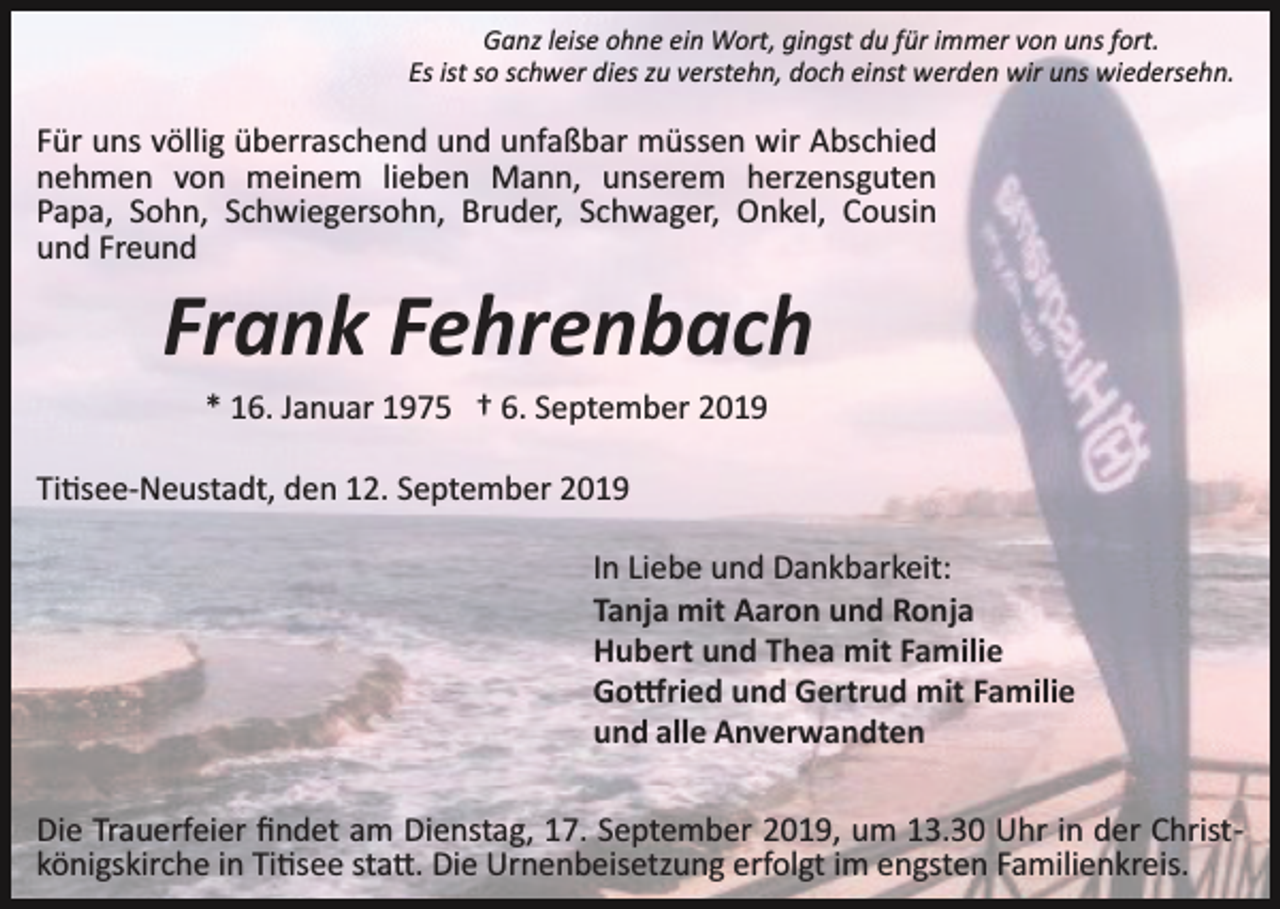<p>Ganz leise ohne ein Wort, gingst du für immer von uns fort.<br />Es ist so schwer dies zu verstehn, doch einst werden wir uns wiedersehn.</p><p>Für uns völlig überraschend und unfaßbar müssen wir Abschied<br />nehmen von meinem lieben Mann, unserem herzensguten<br />Papa, Sohn, Schwiegersohn, Bruder, Schwager, Onkel, Cousin<br />und Freund</p><p>Frank Fehrenbach<br />* 16. Januar 1975 † 6. September 2019<br />Ti�see­Neustadt, den 12. September 2019<br />In Liebe und Dankbarkeit:<br />Tanja mit Aaron und Ronja<br />Hubert und Thea mit Familie<br />Go�ried und Gertrud mit Familie<br />und alle Anverwandten<br />Die Trauerfeier ﬁndet am Dienstag, 17. September 2019, um 13.30 Uhr in der Christ­<br />königskirche in Ti�see sta�. Die Urnenbeisetzung erfolgt im engsten Familienkreis.</p>