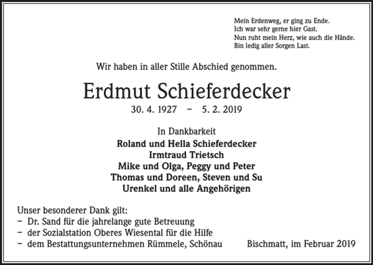 <p>Mein Erdenweg, er ging zu Ende.<br />Ich war sehr gerne hier Gast.<br />Nun ruht mein Herz, wie auch die Hände.<br />Bin ledig aller Sorgen Last.</p><p>Wir haben in aller Stille Abschied genommen.</p><p>Erdmut Schieferdecker<br />30. 4. 1927 – 5. 2. 2019</p><p>In Dankbarkeit<br />Roland und Hella Schieferdecker<br />Irmtraud Trietsch<br />Mike und Olga, Peggy und Peter<br />Thomas und Doreen, Steven und Su<br />Urenkel und alle Angehörigen<br />Unser besonderer Dank gilt:<br />– Dr. Sand für die jahrelange gute Betreuung<br />– der Sozialstation Oberes Wiesental für die Hilfe<br />– dem Bestattungsunternehmen Rümmele, Schönau</p><p>Bischmatt, im Februar 2019</p>