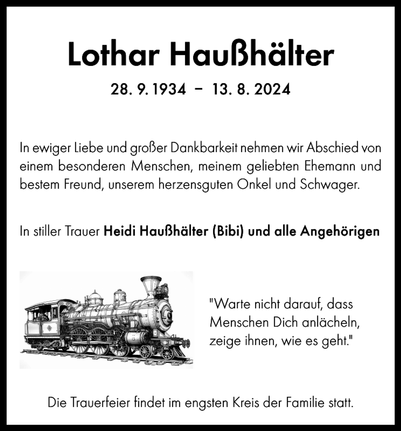 <p>Lothar Haußhälter<br />28. 9. 1934 – 13. 8. 2024<br />In ewiger Liebe und großer Dankbarkeit nehmen wir Abschied von<br />einem besonderen Menschen, meinem geliebten Ehemann und<br />bestem Freund, unserem herzensguten Onkel und Schwager.<br />In stiller Trauer Heidi Haußhälter (Bibi) und alle Angehörigen</p><p>"Warte nicht darauf, dass<br />Menschen Dich anlächeln,<br />zeige ihnen, wie es geht."</p><p>Die Trauerfeier findet im engsten Kreis der Familie statt.</p>