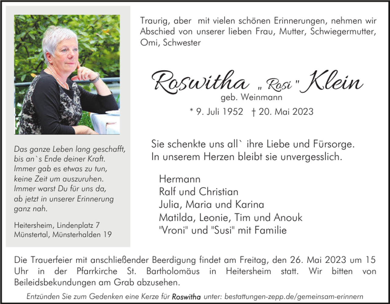 <p>Traurig, aber mit vielen schönen Erinnerungen, nehmen wir<br />Abschied von unserer lieben Frau, Mutter, Schwiegermutter,<br />Omi, Schwester</p><p>Roswitha „ Rosi " Klein<br />geb. Weinmann</p><p>* 9. Juli 1952 † 20. Mai 2023</p><p>Das ganze Leben lang geschafft,<br />bis an`s Ende deiner Kraft.<br />Immer gab es etwas zu tun,<br />keine Zeit um auszuruhen.<br />Immer warst Du für uns da,<br />ab jetzt in unserer Erinnerung<br />ganz nah.<br />Heitersheim, Lindenplatz 7<br />Münstertal, Münsterhalden 19</p><p>Sie schenkte uns all` ihre Liebe und Fürsorge.<br />In unserem Herzen bleibt sie unvergesslich.<br />Hermann<br />Ralf und Christian<br />Julia, Maria und Karina<br />Matilda, Leonie, Tim und Anouk<br />"Vroni" und "Susi" mit Familie</p><p>Die Trauerfeier mit anschließender Beerdigung findet am Freitag, den 26. Mai 2023 um 15<br />Uhr in der Pfarrkirche St. Bartholomäus in Heitersheim statt. Wir bitten von<br />Beileidsbekundungen am Grab abzusehen.<br />Entzünden Sie zum Gedenken eine Kerze für</p><p>unter: bestattungen-zepp.de/gemeinsam-erinnern</p>