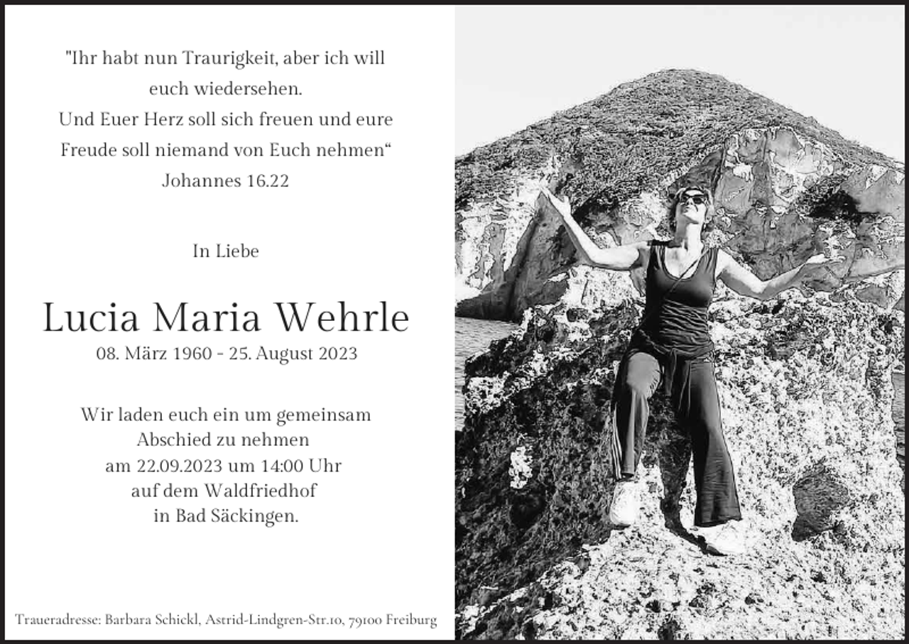 <p>"Ihr habt nun Traurigkeit, aber ich will<br />euchTraurigkeit,<br />wiedersehen.<br />"Ihr habt nun<br />aber ich will<br />"Ihr habt nun Traurigkeit, aber ich will<br />Und Euer Herz<br />soll<br />sich freuen und eure<br />euch wiedersehen.<br />euch wiedersehen.<br />Freude<br />sollHerz<br />niemand<br />vonfreuen<br />Euch nehmen“<br />Und<br />Euer<br />soll sich<br />und eure<br />Und Euer Herz soll sich freuen und eure<br />Johannes<br />16.22<br />Freude soll niemand von Euch nehmen“<br />Freude soll niemand von Euch nehmen“<br />In Liebe<br />Johannes<br />16.22<br />Johannes 16.22<br />In Liebe<br />In Liebe</p><p>Lucia Maria Wehrle<br />08. März 1960 - 25. August 2023<br />Lucia<br />Maria<br />Lucia<br />Maria Wehrle<br />Wehrle<br />08. März 1960 - 25. August 2023<br />08. März 1960 - 25. August 2023<br />Wir laden euch ein um gemeinsam<br />Abschied zu nehmen<br />Wir laden euch ein um gemeinsam<br />Wiram<br />laden<br />euch ein<br />um<br />gemeinsam<br />22.09.2023<br />um<br />14:00<br />Uhr<br />Abschied zu nehmen<br />Abschied<br />zu nehmen<br />auf<br />dem Waldfriedhof<br />am 22.09.2023 um 14:00 Uhr<br />am 22.09.2023<br />um 14:00 Uhr<br />in Bad Säckingen.<br />auf dem Waldfriedhof<br />auf dem Waldfriedhof<br />in Bad Säckingen.<br />in Bad Säckingen.</p><p>Traueradresse: Barbara Schickl, Astrid-Lindgren-Str.10, 79100 Freiburg<br />Traueradresse: Barbara Schickl, Astrid-Lindgren-Str.10, 79100 Freiburg<br />Traueradresse: Barbara Schickl, Astrid-Lindgren-Str.10, 79100 Freiburg</p>