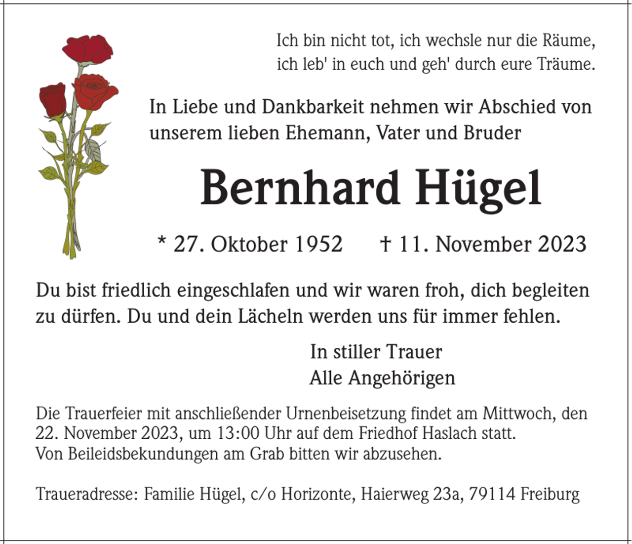<p>Ich bin nicht tot, ich wechsle nur die Räume,<br />ich leb' in euch und geh' durch eure Träume.</p><p>In Liebe und Dankbarkeit nehmen wir Abschied von<br />unserem lieben Ehemann, Vater und Bruder</p><p>Bernhard Hügel<br />* 27. Oktober 1952</p><p>† 11. November 2023</p><p>Du bist friedlich eingeschlafen und wir waren froh, dich begleiten<br />zu dürfen. Du und dein Lächeln werden uns für immer fehlen.<br />In stiller Trauer<br />Alle Angehörigen<br />Die Trauerfeier mit anschließender Urnenbeisetzung findet am Mittwoch, den<br />22. November 2023, um 13:00 Uhr auf dem Friedhof Haslach statt.<br />Von Beileidsbekundungen am Grab bitten wir abzusehen.<br />Traueradresse: Familie Hügel, c/o Horizonte, Haierweg 23a, 79114 Freiburg</p>