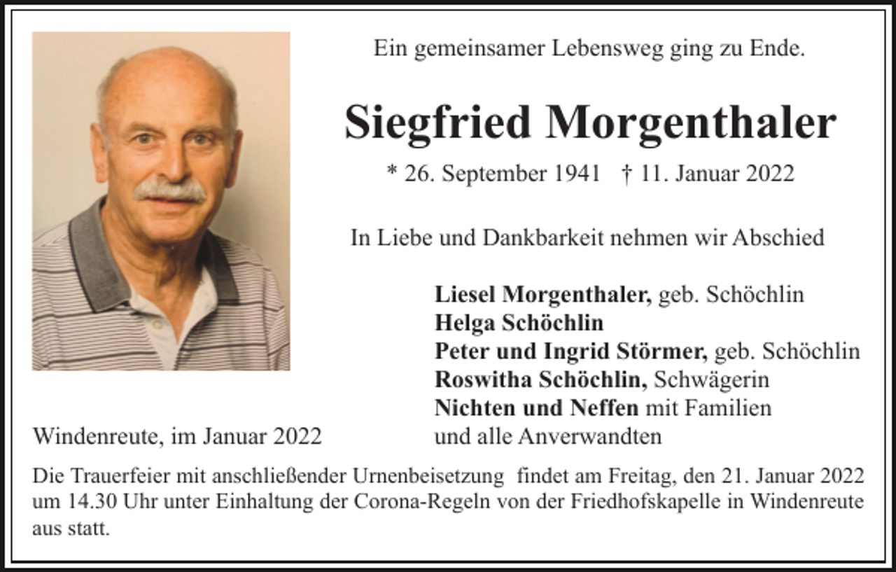 <p>Ein gemeinsamer Lebensweg ging zu Ende.</p><p>Siegfried Morgenthaler<br />* 26. September 1941 † 11. Januar 2022<br />In Liebe und Dankbarkeit nehmen wir Abschied</p><p>Windenreute, im Januar 2022</p><p>Liesel Morgenthaler, geb. Schöchlin<br />Helga Schöchlin<br />Peter und Ingrid Störmer, geb. Schöchlin<br />Roswitha Schöchlin, Schwägerin<br />Nichten und Neffen mit Familien<br />und alle Anverwandten</p><p>Die Trauerfeier mit anschließender Urnenbeisetzung findet am Freitag, den 21. Januar 2022<br />um 14.30 Uhr unter Einhaltung der Corona-Regeln von der Friedhofskapelle in Windenreute<br />aus statt.</p>