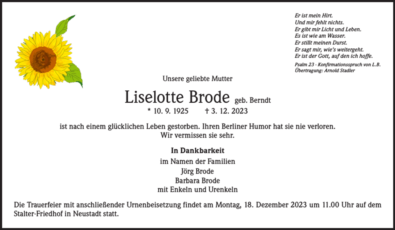 <p>Er ist mein Hirt.<br />Und mir fehlt nichts.<br />Er gibt mir Licht und Leben.<br />Es ist wie am Wasser.<br />Er stillt meinen Durst.<br />Er sagt mir, wie‘s weitergeht.<br />Er ist der Gott, auf den ich hoffe.<br />Psalm 23 - Konfirmationsspruch von L.B.<br />Übertragung: Arnold Stadler</p><p>Unsere geliebte Mutter</p><p>Liselotte Brode geb. Berndt<br />* 10. 9. 1925 † 3. 12. 2023</p><p>ist nach einem glücklichen Leben gestorben. Ihren Berliner Humor hat sie nie verloren.<br />Wir vermissen sie sehr.<br />In Dankbarkeit<br />im Namen der Familien<br />Jörg Brode<br />Barbara Brode<br />mit Enkeln und Urenkeln<br />Die Trauerfeier mit anschließender Urnenbeisetzung findet am Montag, 18. Dezember 2023 um 11.00 Uhr auf dem<br />­Stalter-Friedhof in Neustadt statt.</p>