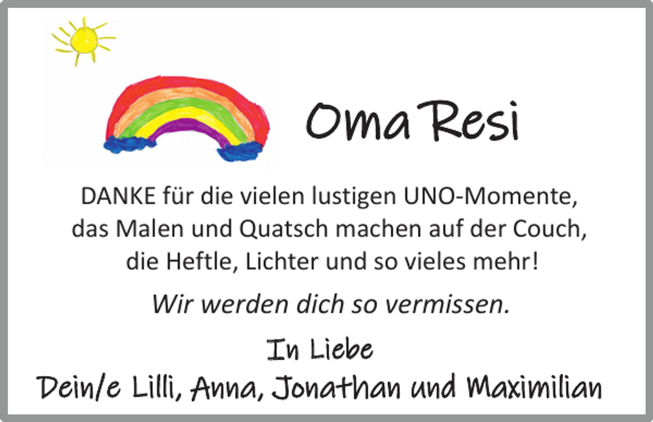 <p>Oma Resi<br />DANKE für die vielen lustigen UNO-Momente,<br />das Malen und Quatsch machen auf der Couch,<br />die Heftle, Lichter und so vieles mehr!</p><p>Wir werden dich so vermissen.<br />In Liebe</p><p>Dein/e Lilli, Anna, Jonathan und Maximilian</p>