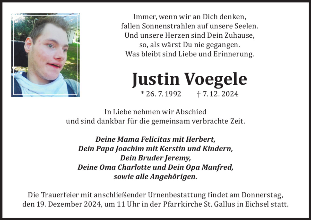 <p>Immer, wenn wir an Dich denken,<br />fallen Sonnenstrahlen auf unsere Seelen.<br />Und unsere Herzen sind Dein Zuhause,<br />so, als wärst Du nie gegangen.<br />Was bleibt sind Liebe und Erinnerung.</p><p>Justin Voegele<br />* 26. 7. 1992</p><p>† 7. 12. 2024</p><p>In Liebe nehmen wir Abschied<br />und sind dankbar für die gemeinsam verbrachte Zeit.<br />Deine Mama Felicitas mit Herbert,<br />Dein Papa Joachim mit Kerstin und Kindern,<br />Dein Bruder Jeremy,<br />Deine Oma Charlotte und Dein Opa Manfred,<br />sowie alle Angehörigen.</p><p>Die Trauerfeier mit anschließender Urnenbestattung findet am Donnerstag,<br />den 19. Dezember 2024, um 11 Uhr in der Pfarrkirche St. Gallus in Eichsel statt.</p>