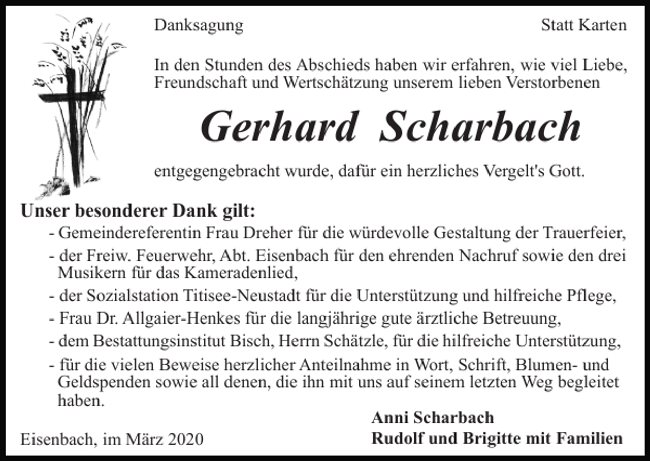 <p>Danksagung</p><p>Statt Karten</p><p>In den Stunden des Abschieds haben wir erfahren, wie viel Liebe,<br />Freundschaft und Wertschätzung unserem lieben Verstorbenen</p><p>Gerhard Scharbach<br />entgegengebracht wurde, dafür ein herzliches Vergelt's Gott.</p><p>Unser besonderer Dank gilt:<br />- Gemeindereferentin Frau Dreher für die würdevolle Gestaltung der Trauerfeier,<br />- der Freiw. Feuerwehr, Abt. Eisenbach für den ehrenden Nachruf sowie den drei<br />Musikern für das Kameradenlied,<br />- der Sozialstation Titisee-Neustadt für die Unterstützung und hilfreiche Pflege,<br />- Frau Dr. Allgaier-Henkes für die langjährige gute ärztliche Betreuung,<br />- dem Bestattungsinstitut Bisch, Herrn Schätzle, für die hilfreiche Unterstützung,<br />- für die vielen Beweise herzlicher Anteilnahme in Wort, Schrift, Blumen- und<br />Geldspenden sowie all denen, die ihn mit uns auf seinem letzten Weg begleitet<br />haben.<br />Anni Scharbach<br />Rudolf und Brigitte mit Familien<br />Eisenbach, im März 2020</p>