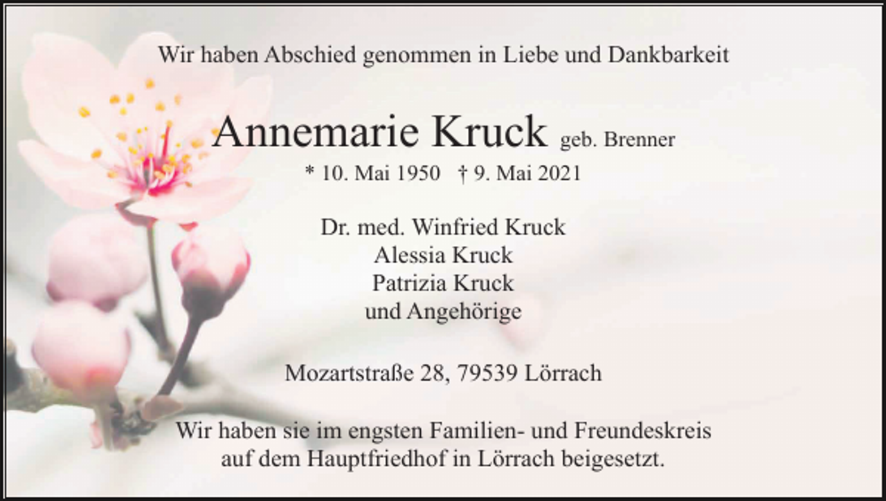 <p>Wir haben Abschied genommen in Liebe und Dankbarkeit</p><p>Annemarie Kruck geb. Brenner<br />* 10. Mai 1950 † 9. Mai 2021</p><p>Dr. med. Winfried Kruck<br />Alessia Kruck<br />Patrizia Kruck<br />und Angehörige<br />Mozartstraße 28, 79539 Lörrach<br />Wir haben sie im engsten Familien- und Freundeskreis<br />auf dem Hauptfriedhof in Lörrach beigesetzt.</p>