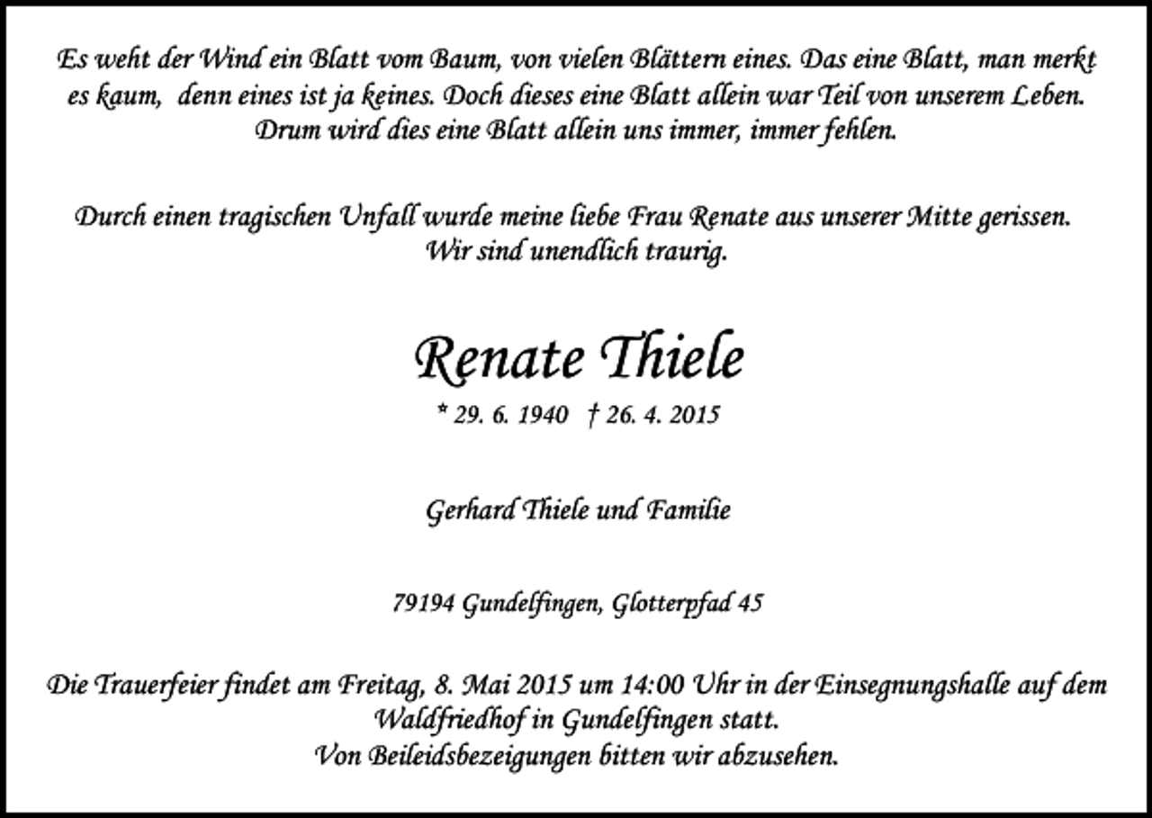 <p>Es weht der Wind ein Blatt vom Baum, von vielen Blättern eines. Das eine Blatt, man merkt<br />es kaum, denn eines ist ja keines. Doch dieses eine Blatt allein war Teil von unserem Leben.<br />Drum wird dies eine Blatt allein uns immer, immer fehlen.<br />Durch einen tragischen Unfall wurde meine liebe Frau Renate aus unserer Mitte gerissen.<br />Wir sind unendlich traurig.</p><p>Renate Thiele<br />* 29. 6. 1940 † 26. 4. 2015</p><p>Gerhard Thiele und Familie<br />79194 Gundelfingen, Glotterpfad 45</p><p>Die Trauerfeier findet am Freitag, 8. Mai 2015 um 14:00 Uhr in der Einsegnungshalle auf dem<br />Waldfriedhof in Gundelfingen statt.<br />Von Beileidsbezeigungen bitten wir abzusehen.</p>