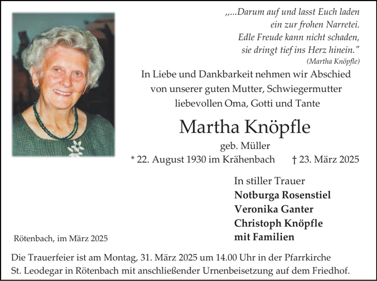 <p>,,...Darum auf und lasst Euch laden<br />ein zur frohen Narretei.<br />Edle Freude kann nicht schaden,<br />sie dringt tief ins Herz hinein."<br />(Martha Knöpfle)</p><p>In Liebe und Dankbarkeit nehmen wir Abschied<br />von unserer guten Mutter, Schwiegermutter<br />liebevollen Oma, Gotti und Tante</p><p>Martha Knöpfle<br />geb. Müller<br />* 22. August 1930 im Krähenbach</p><p>Rötenbach, im März 2025</p><p>† 23. März 2025</p><p>In stiller Trauer<br />Notburga Rosenstiel<br />Veronika Ganter<br />Christoph Knöpfle<br />mit Familien</p><p>Die Trauerfeier ist am Montag, 31. März 2025 um 14.00 Uhr in der Pfarrkirche<br />St. Leodegar in Rötenbach mit anschließender Urnenbeisetzung auf dem Friedhof.</p>