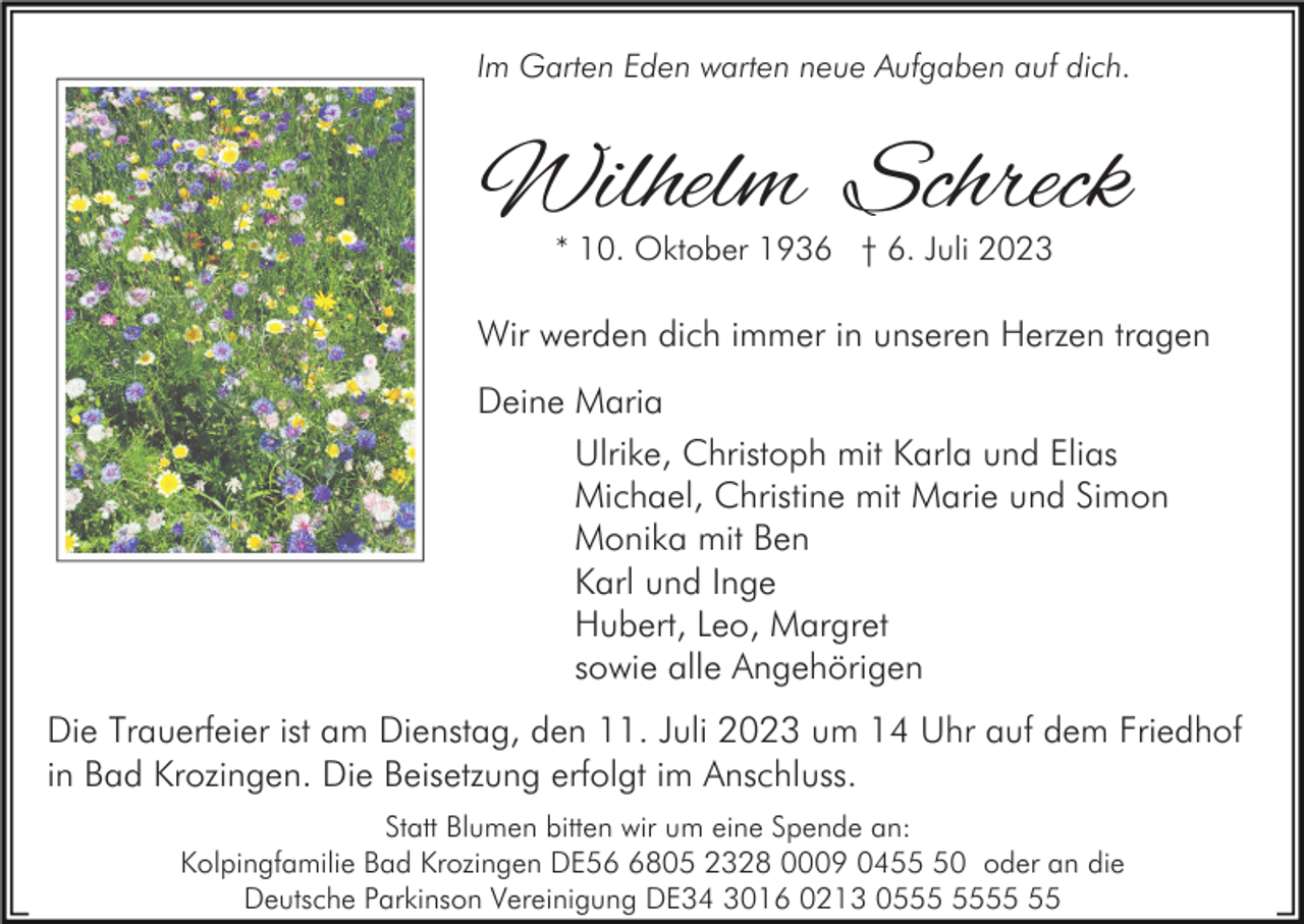 <p>Im Garten Eden warten neue Aufgaben auf dich.</p><p>Wilhelm Schreck<br />* 10. Oktober 1936 † 6. Juli 2023</p><p>Wir werden dich immer in unseren Herzen tragen<br />Deine Maria<br />Ulrike, Christoph mit Karla und Elias<br />Michael, Christine mit Marie und Simon<br />Monika mit Ben<br />Karl und Inge<br />Hubert, Leo, Margret<br />sowie alle Angehörigen<br />Die Trauerfeier ist am Dienstag, den 11. Juli 2023 um 14 Uhr auf dem Friedhof<br />in Bad Krozingen. Die Beisetzung erfolgt im Anschluss.<br />Statt Blumen bitten wir um eine Spende an:<br />Kolpingfamilie Bad Krozingen DE5805 2328 0009 0450 oder an die<br />Deutsche Parkinson Vereinigung DE34 3016 0213 05</p>
