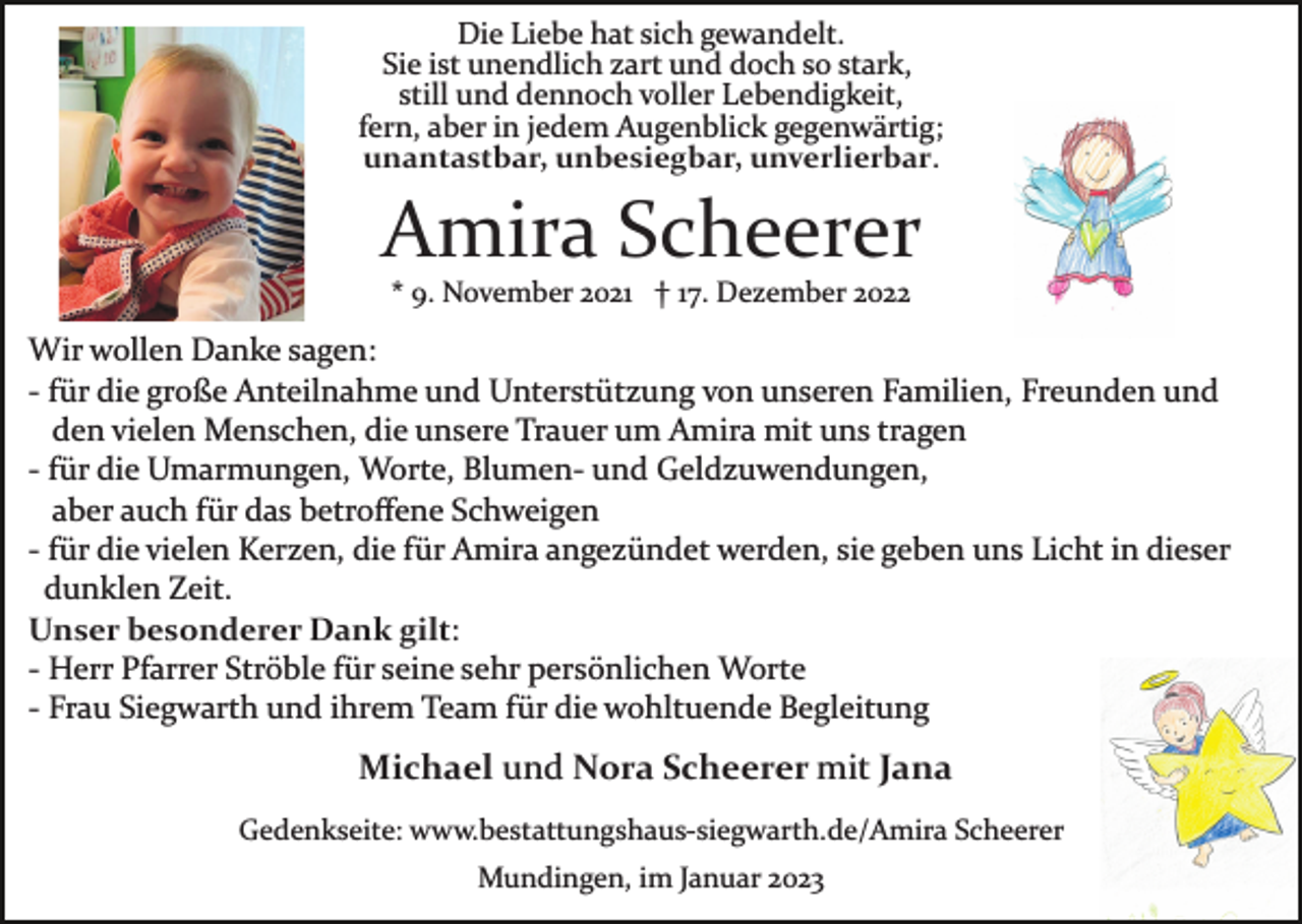 <p>Die Liebe hat sich gewandelt.<br />Sie ist unendlich zart und doch so stark,<br />still und dennoch voller Lebendigkeit,<br />fern, aber in jedem Augenblick gegenwärtig;<br />unantastbar, unbesiegbar, unverlierbar.</p><p>Amira Scheerer<br />* 9. November 2021 † 17. Dezember 2022</p><p>Wir wollen Danke sagen:<br />­ für die große Anteilnahme und Unterstützung von unseren Familien, Freunden und<br />den vielen Menschen, die unsere Trauer um Amira mit uns tragen<br />­ für die Umarmungen, Worte, Blumen­ und Geldzuwendungen,<br />aber auch für das betroﬀene Schweigen<br />­ für die vielen Kerzen, die für Amira angezündet werden, sie geben uns Licht in dieser<br />dunklen Zeit.<br />Unser besonderer Dank gilt:<br />­ Herr Pfarrer Ströble für seine sehr persönlichen Worte<br />­ Frau Siegwarth und ihrem Team für die wohltuende Begleitung</p><p>Michael und Nora Scheerer mit Jana<br />Gedenkseite: www.bestattungshaus­siegwarth.de/Amira Scheerer<br />Mundingen, im Januar 2023</p>