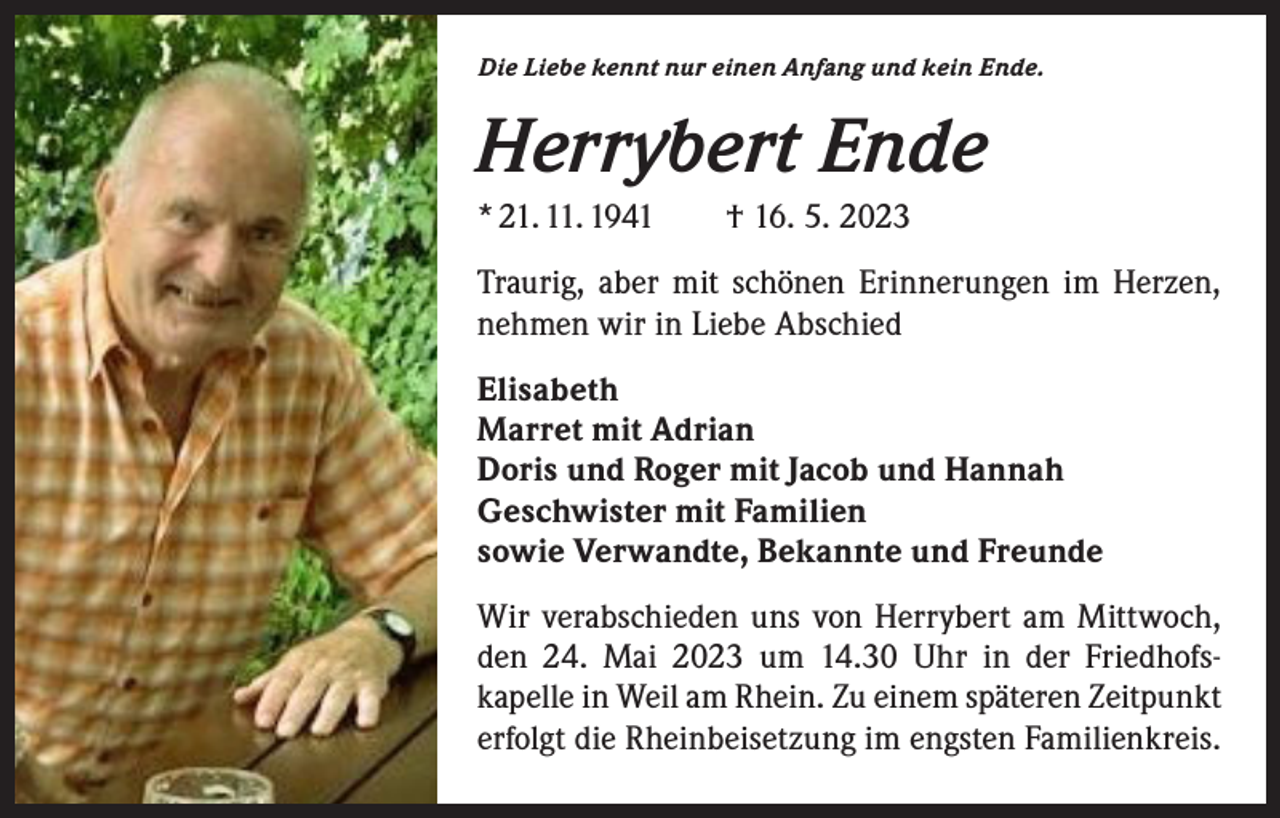 <p>Die Liebe kennt nur einen Anfang und kein Ende.</p><p>Herrybert Ende<br />* 21. 11. 1941 † 16. 5. 2023<br />Traurig, aber mit schönen Erinnerungen im Herzen,<br />nehmen wir in Liebe Abschied<br />Elisabeth<br />Marret mit Adrian<br />Doris und Roger mit Jacob und Hannah<br />Geschwister mit Familien<br />sowie Verwandte, Bekannte und Freunde<br />Wir verabschieden uns von Herrybert am Mittwoch,<br />den 24. Mai 2023 um 14.30 Uhr in der Friedhofs­<br />kapelle in Weil am Rhein. Zu einem späteren Zeitpunkt<br />erfolgt die Rheinbeisetzung im engsten Familienkreis.</p>