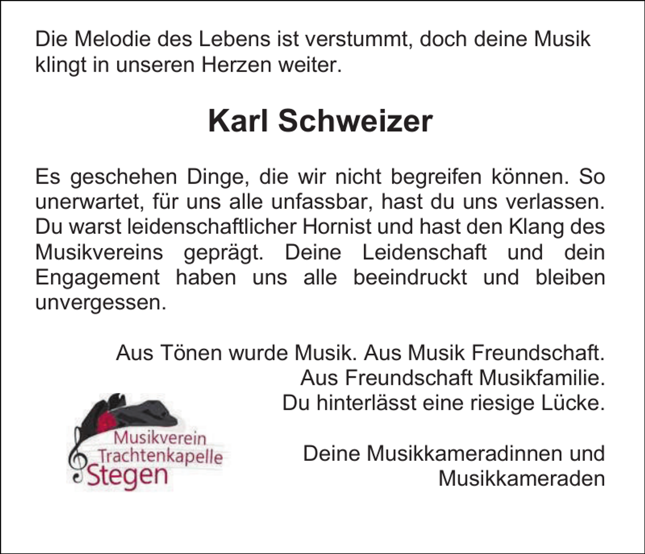 <p>Die Melodie des Lebens ist verstummt, doch deine Musik<br />klingt in unseren Herzen weiter.</p><p>Karl Schweizer<br />Es geschehen Dinge, die wir nicht begreifen können. So<br />unerwartet, für uns alle unfassbar, hast du uns verlassen.<br />Du warst leidenschaftlicher Hornist und hast den Klang des<br />Musikvereins geprägt. Deine Leidenschaft und dein<br />Engagement haben uns alle beeindruckt und bleiben<br />unvergessen.<br />Aus Tönen wurde Musik. Aus Musik Freundschaft.<br />Aus Freundschaft Musikfamilie.<br />Du hinterlässt eine riesige Lücke.<br />Deine Musikkameradinnen und<br />Musikkameraden</p>