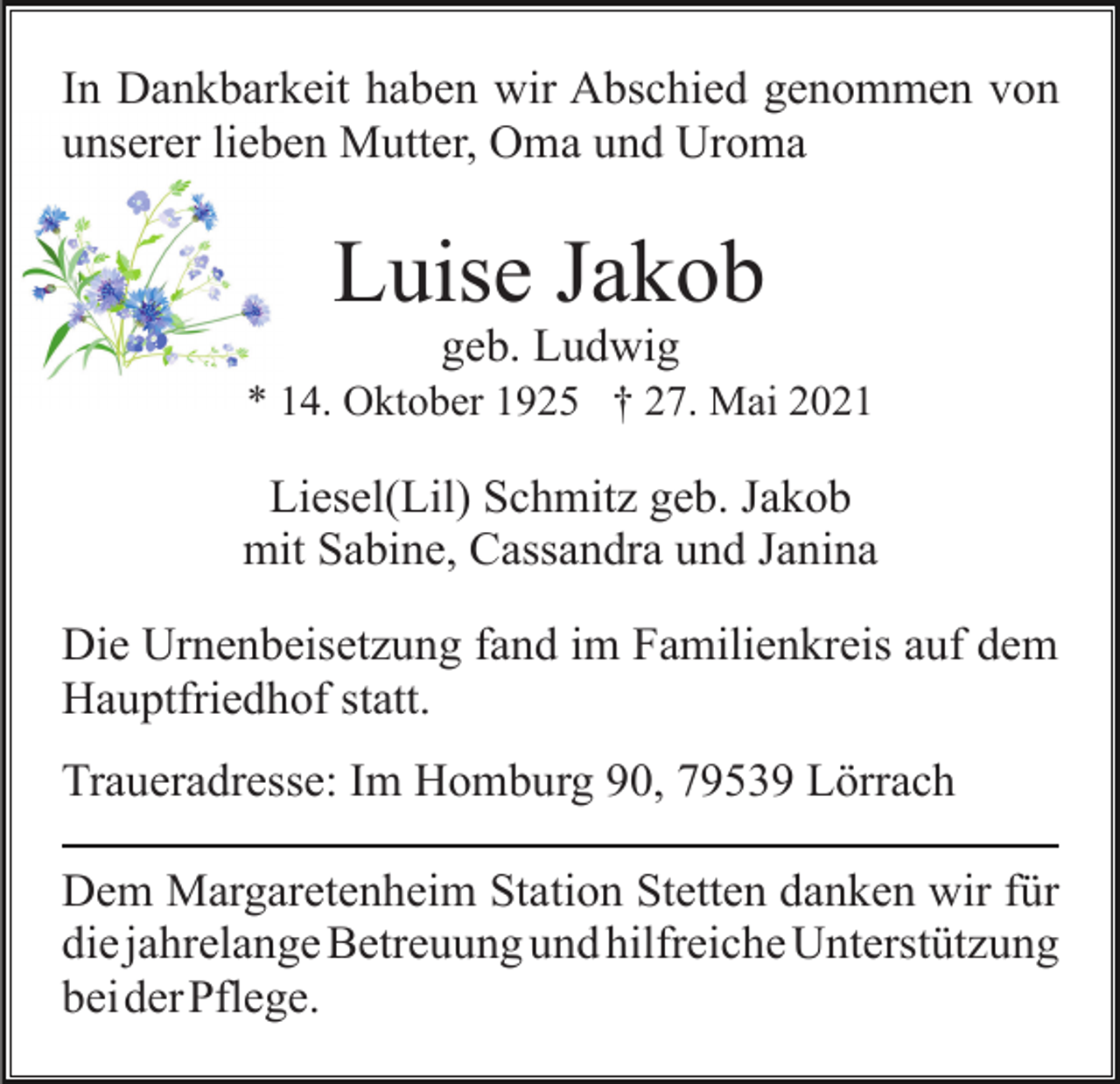 <p>In Dankbarkeit haben wir Abschied genommen von<br />unserer lieben Mutter, Oma und Uroma</p><p>Luise Jakob<br />geb. Ludwig<br />* 14. Oktober 1925 † 27. Mai 2021</p><p>Liesel(Lil) Schmitz geb. Jakob<br />mit Sabine, Cassandra und Janina<br />Die Urnenbeisetzung fand im Familienkreis auf dem<br />Hauptfriedhof statt.<br />Traueradresse: Im Homburg 90, 79539 Lörrach<br />Dem Margaretenheim Station Stetten danken wir für<br />die jahrelange Betreuung und hilfreiche Unterstützung<br />beiderPflege.</p>