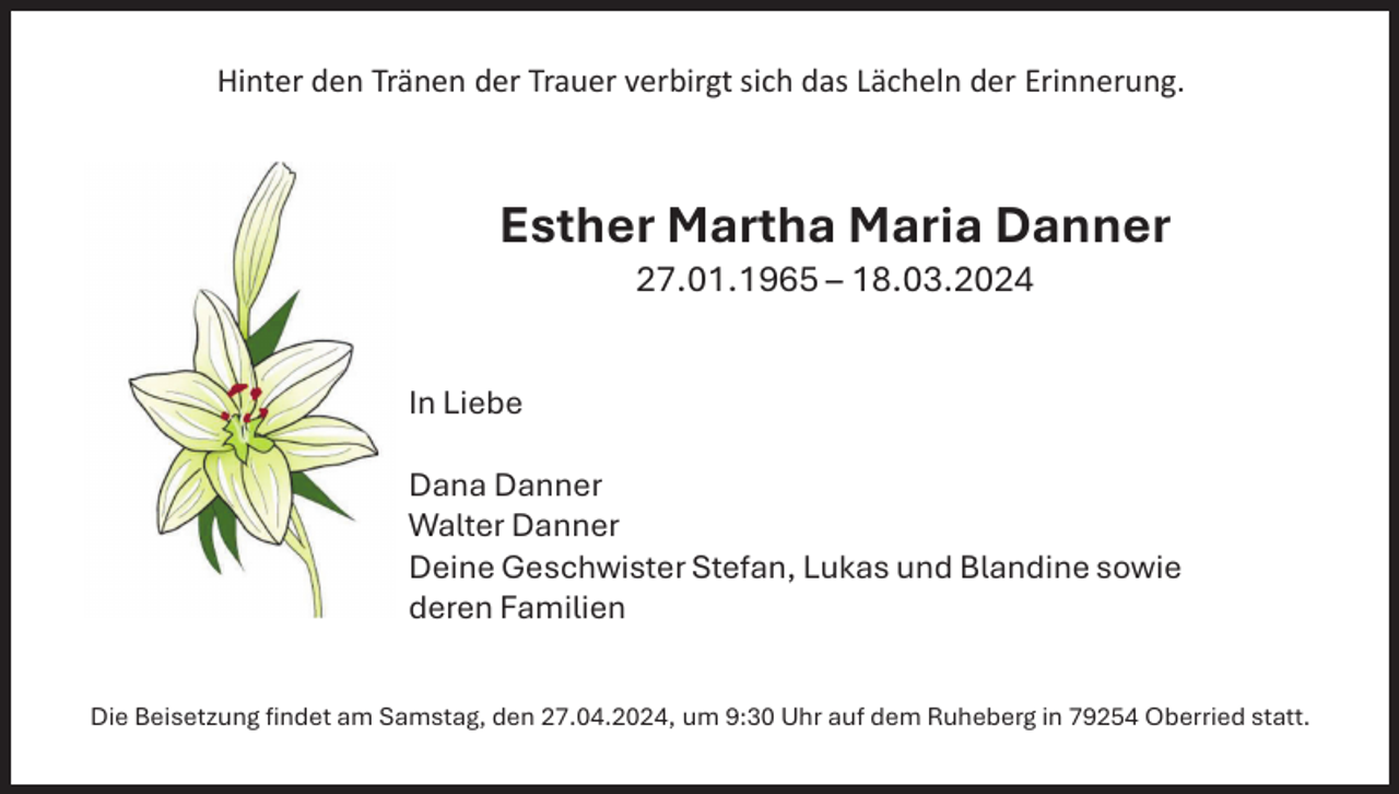 <p>Hinter den Tränen der Trauer verbirgt sich das Lächeln der Erinnerung.</p><p>Esther Martha Maria Danner<br />27.01.1965 – 18.03.2024<br />In Liebe<br />Dana Danner<br />Walter Danner<br />Deine Geschwister Stefan, Lukas und Blandine sowie<br />deren Familien<br />Die Beisetzung findet am Samstag, den 27.04.2024, um 9:30 Uhr auf dem Ruheberg in 79254 Oberried statt.</p>
