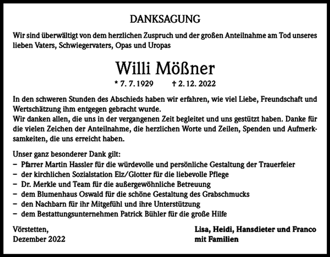 <p>DANKSAGUNG<br />Wir sind überwältigt von dem herzlichen Zuspruch und der großen Anteilnahme am Tod unseres<br />lieben Vaters, Schwiegervaters, Opas und Uropas</p><p>Willi Mößner<br />* 7. 7. 1929</p><p>† 2. 12. 2022</p><p>In den schweren Stunden des Abschieds haben wir erfahren, wie viel Liebe, Freundschaft und<br />Wertschätzung ihm entgegen gebracht wurde.<br />Wir danken allen, die uns in der vergangenen Zeit begleitet und uns gestützt haben. Danke für<br />die vielen Zeichen der Anteilnahme, die herzlichen Worte und Zeilen, Spenden und Aufmerksamkeiten, die uns erreicht haben.<br />Unser ganz besonderer Dank gilt:<br />– Pfarrer Martin Hassler für die würdevolle und persönliche Gestaltung der Trauerfeier<br />– der kirchlichen Sozialstation Elz/Glotter für die liebevolle Pflege<br />– Dr. Merkle und Team für die außergewöhnliche Betreuung<br />– dem Blumenhaus Oswald für die schöne Gestaltung des Grabschmucks<br />– den Nachbarn für ihr Mitgefühl und ihre Unterstützung<br />– dem Bestattungsunternehmen Patrick Bühler für die große Hilfe<br />Vörstetten,<br />Dezember 2022</p><p>Lisa, Heidi, Hansdieter und Franco<br />mit Familien</p>
