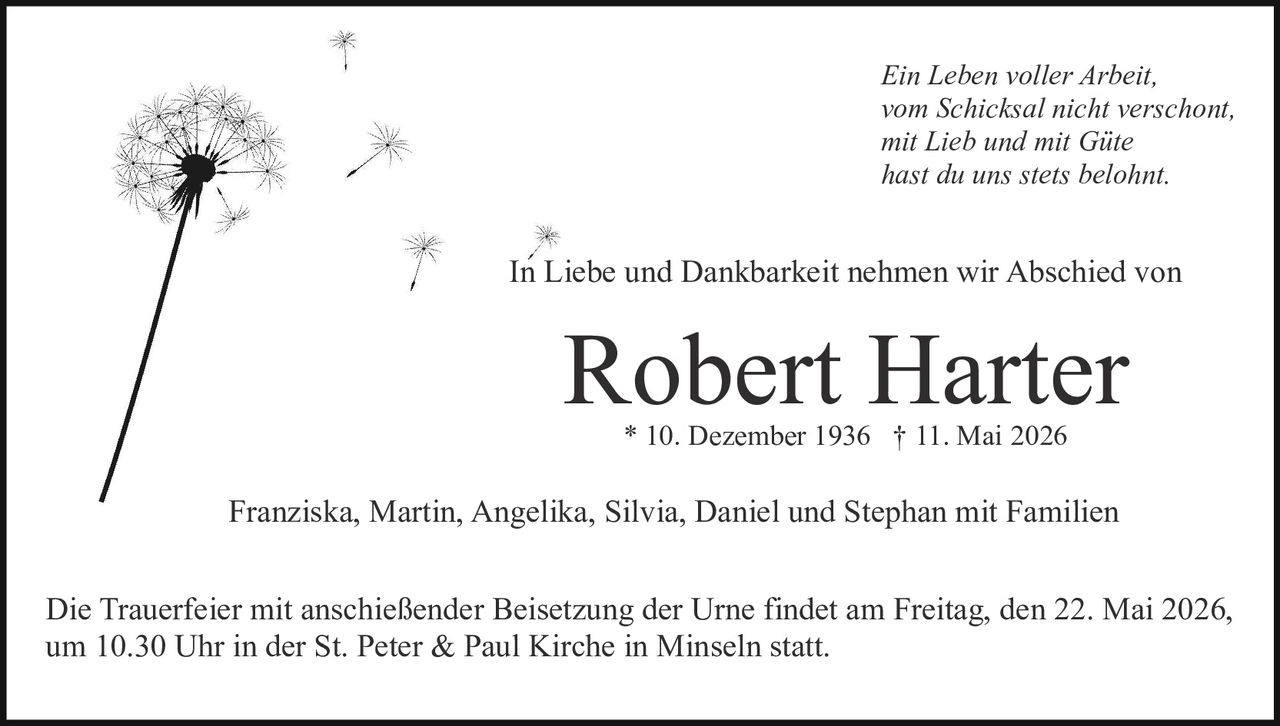 <p>Franziska, Martin, Angelika, Silvia, Daniel und Stephan mit Familien<br>* 10. Dezember 1936 † 11. Mai 2026</p><p><i>Ein Leben voller Arbeit,<br>vom Schicksal nicht verschont,<br>mit Lieb und mit Güte<br>hast du uns stets belohnt.</i></p><p>In Liebe und Dankbarkeit nehmen wir Abschied von</p><p><strong>Robert Harter</strong></p><p>Die Trauerfeier mit anschließender Beisetzung der Urne findet am Freitag, den 22. Mai 2026, um 10.30 Uhr in der St. Peter &amp; Paul Kirche in Minseln statt.</p>