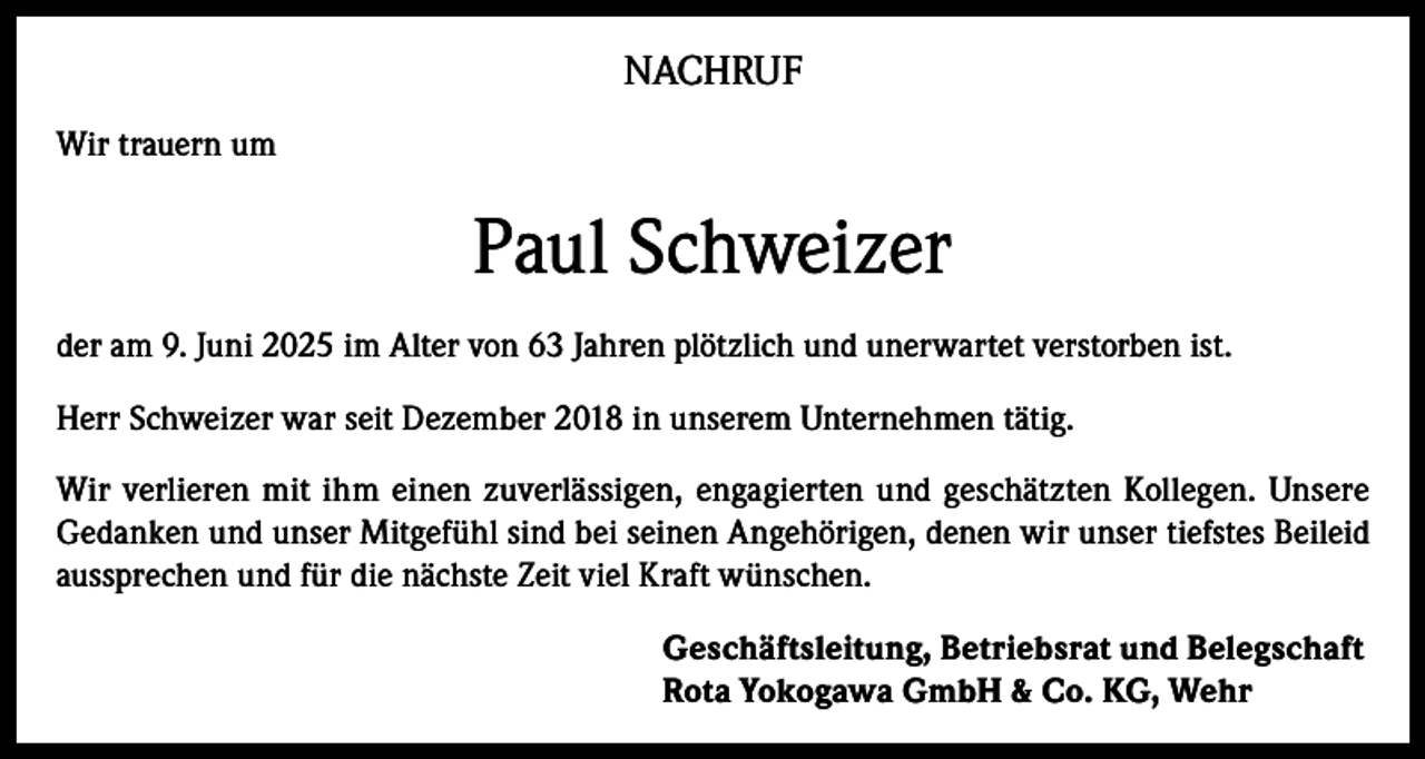 <p>NACHRUF<br />Wir trauern um</p><p>Paul Schweizer<br />der am 9. Juni 2025 im Alter von 63 Jahren plötzlich und unerwartet verstorben ist.<br />Herr Schweizer war seit Dezember 2018 in unserem Unternehmen tätig.<br />Wir verlieren mit ihm einen zuverlässigen, engagierten und geschätzten Kollegen. Unsere<br />Gedanken und unser Mitgefühl sind bei seinen Angehörigen, denen wir unser tiefstes Beileid<br />aussprechen und für die nächste Zeit viel Kraft wünschen.<br />Geschäftsleitung, Betriebsrat und Belegschaft<br />Rota Yokogawa GmbH &amp; Co. KG, Wehr</p>