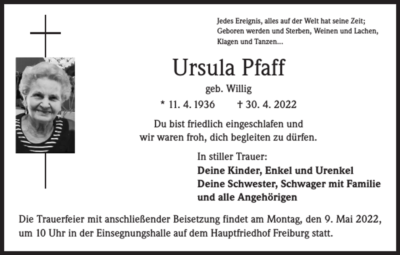 <p>Jedes Ereignis, alles auf der Welt hat seine Zeit;<br />Geboren werden und Sterben, Weinen und Lachen,<br />Klagen und Tanzen...</p><p>Ursula Pfaff<br />geb. Willig<br />* 11. 4. 1936 † 30. 4. 2022<br />Du bist friedlich eingeschlafen und<br />wir waren froh, dich begleiten zu dürfen.<br />In stiller Trauer:<br />Deine Kinder, Enkel und Urenkel<br />Deine Schwester, Schwager mit Familie<br />und alle Angehörigen<br />Die Trauerfeier mit anschließender Beisetzung findet am Montag, den 9. Mai 2022,<br />um 10 Uhr in der Einsegnungshalle auf dem Hauptfriedhof Freiburg statt.</p>
