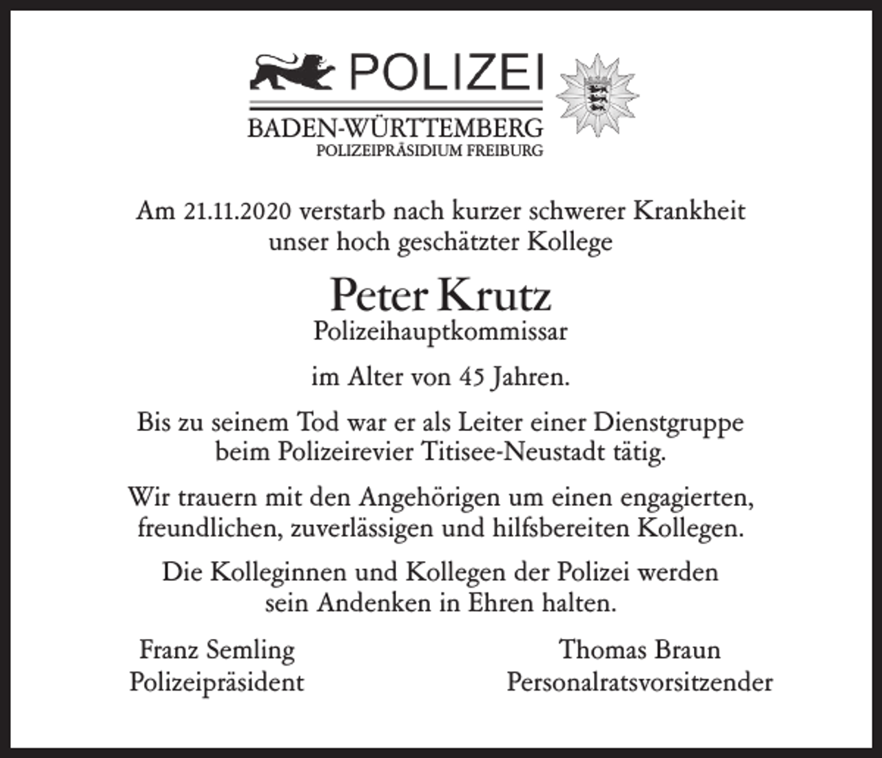 <p>BADEN-WÜRTTEMBERG<br />POLIZEIPRÄSIDIUM FREIBURG</p><p>Am 21.11.2020 verstarb nach kurzer schwerer Krankheit<br />unser hoch geschätzter Kollege</p><p>Peter Krutz</p><p>Polizeihauptkommissar<br />im Alter von 45 Jahren.<br />Bis zu seinem Tod war er als Leiter einer Dienstgruppe<br />beim Polizeirevier Titisee-Neustadt tätig.<br />Wir trauern mit den Angehörigen um einen engagierten,<br />freundlichen, zuverlässigen und hilfsbereiten Kollegen.<br />Die Kolleginnen und Kollegen der Polizei werden<br />sein Andenken in Ehren halten.<br />Franz Semling<br />Polizeipräsident</p><p>Thomas Braun<br />Personalratsvorsitzender</p>
