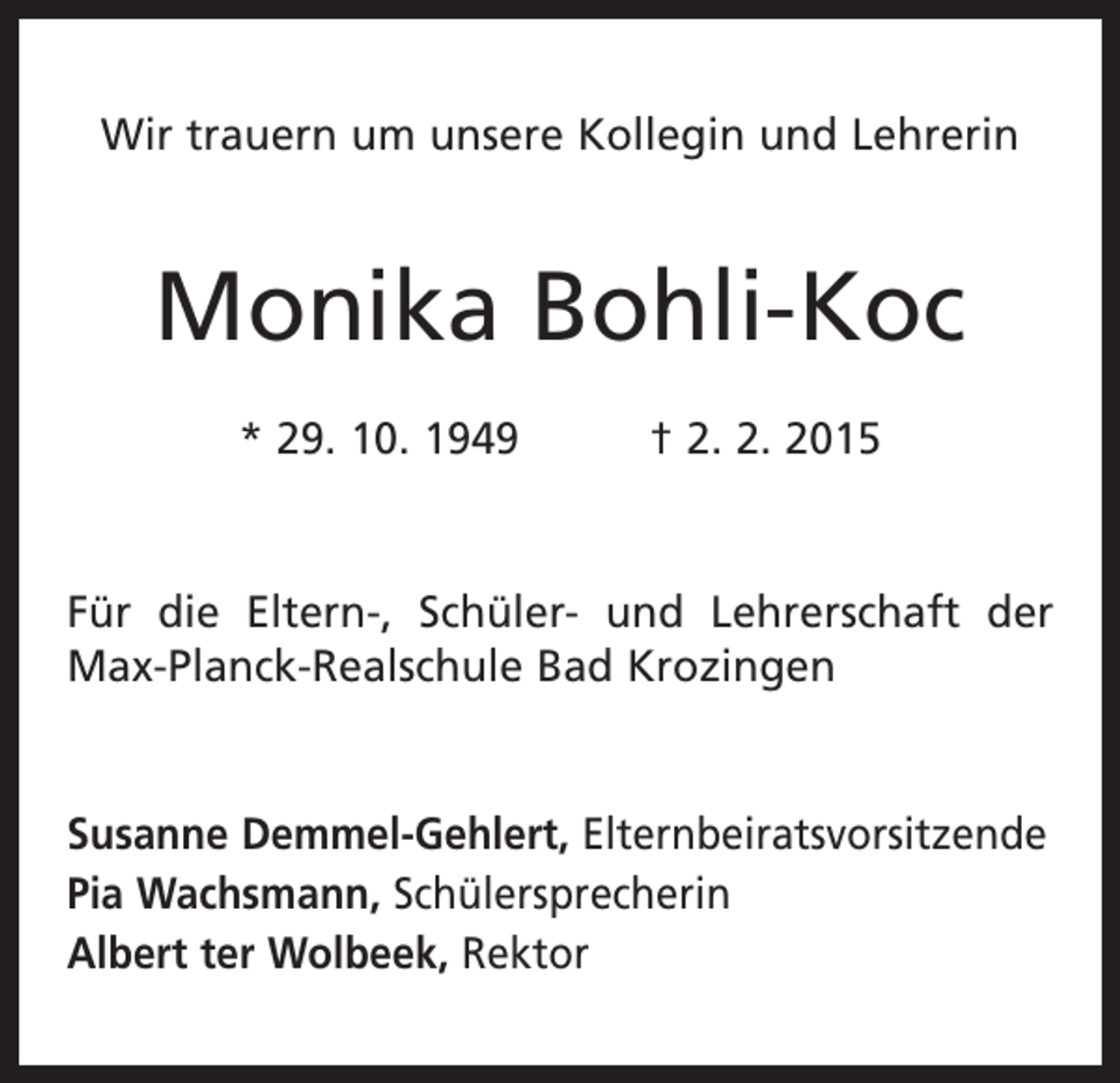 <p>Wir trauern um unsere Kollegin und Lehrerin</p><p>Monika Bohli-Koc<br />* 29. 10. 1949 † 2. 2. 2015</p><p>Für die Eltern-, Schüler- und Lehrerschaft der<br />Max-Planck-Realschule Bad Krozingen</p><p>Susanne Demmel-Gehlert, Elternbeiratsvorsitzende<br />Pia Wachsmann, Schülersprecherin<br />Albert ter Wolbeek, Rektor</p>