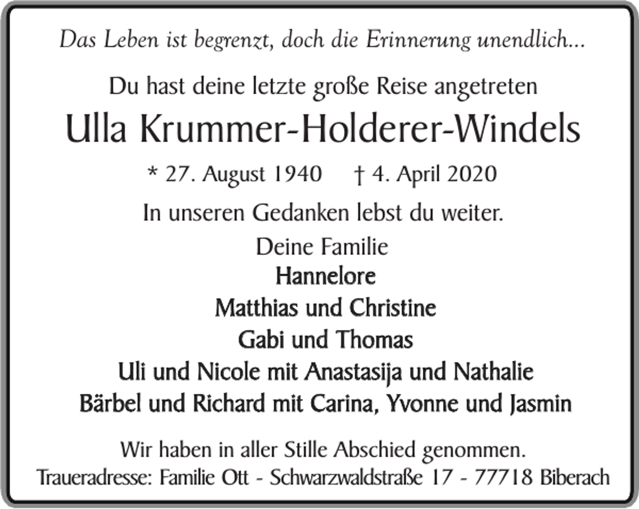 <p>Das Leben ist begrenzt, doch die Erinnerung unendlich...<br />Du hast deine letzte große Reise angetreten</p><p>Ulla Krummer-Holderer-Windels<br />* 27. August 1940</p><p>† 4. April 2020</p><p>In unseren Gedanken lebst du weiter.<br />Deine Familie<br />Hannelore<br />Matthias und Christine<br />Gabi und Thomas<br />Uli und Nicole mit Anastasija und Nathalie<br />Bärbel und Richard mit Carina, Yvonne und Jasmin<br />Wir haben in aller Stille Abschied genommen.<br />Traueradresse: Familie Ott - Schwarzwaldstraße 17 - 77718 Biberach</p>