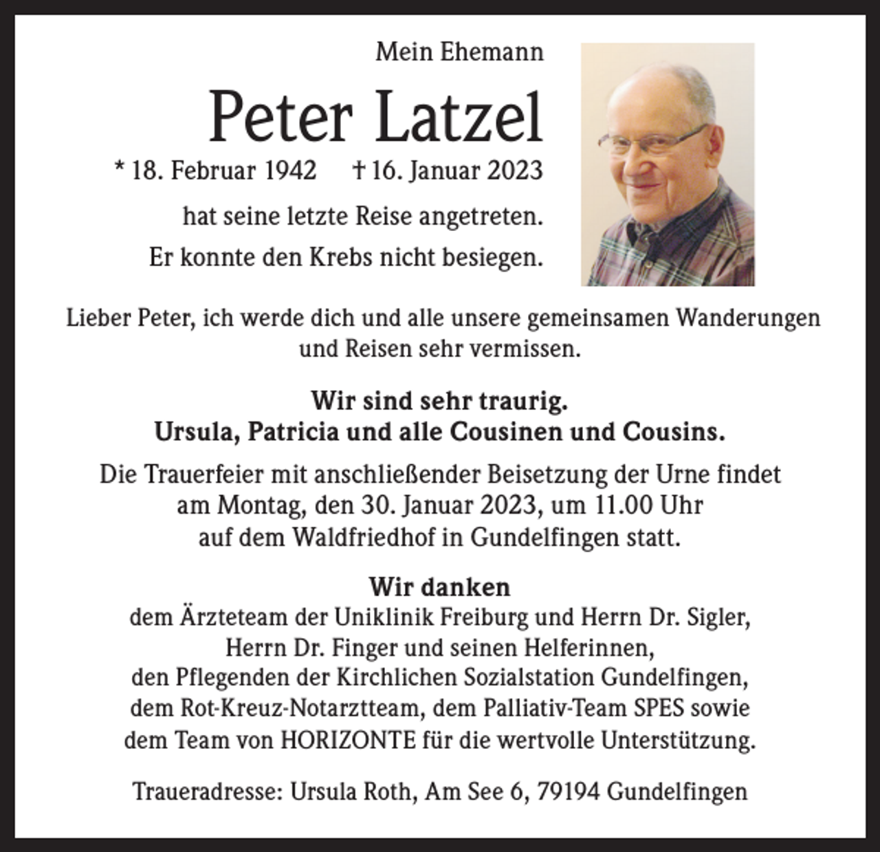 <p>Mein Ehemann</p><p>Peter Latzel</p><p>* 18. Februar 1942</p><p>† 16. Januar 2023</p><p>hat seine letzte Reise angetreten.<br />Er konnte den Krebs nicht besiegen.<br />Lieber Peter, ich werde dich und alle unsere gemeinsamen Wanderungen<br />und Reisen sehr vermissen.</p><p>Wir sind sehr traurig.<br />Ursula, Patricia und alle Cousinen und Cousins.<br />Die Trauerfeier mit anschließender Beisetzung der Urne findet<br />am Montag, den 30. Januar 2023, um 11.00 Uhr<br />auf dem Waldfriedhof in Gundelfingen statt.<br />Wir danken</p><p>dem Ärzteteam der Uniklinik Freiburg und Herrn Dr. Sigler,<br />Herrn Dr. Finger und seinen Helferinnen,<br />den Pflegenden der Kirchlichen Sozialstation Gundelfingen,<br />dem Rot-Kreuz-Notarztteam, dem Palliativ-Team SPES sowie<br />dem Team von HORIZONTE für die wertvolle Unterstützung.<br />Traueradresse: Ursula Roth, Am See 6, 79194 Gundelfingen</p>