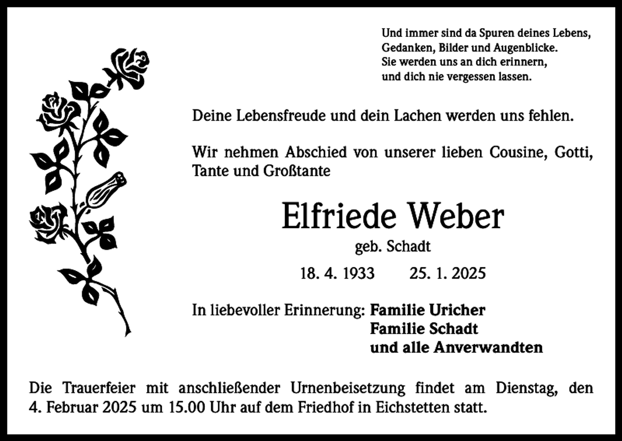 <p>Und immer sind da Spuren deines Lebens,<br />Gedanken, Bilder und Augenblicke.<br />Sie werden uns an dich erinnern,<br />und dich nie vergessen lassen.</p><p>Deine Lebensfreude und dein Lachen werden uns fehlen.<br />Wir nehmen Abschied von unserer lieben Cousine, Gotti,<br />Tante und Großtante</p><p>Elfriede Weber<br />geb. Schadt</p><p>18. 4. 1933 25. 1. 2025<br />In liebevoller Erinnerung: Familie Uricher<br />Familie Schadt<br />und alle Anverwandten<br />Die Trauerfeier mit anschließender Urnenbeisetzung findet am Dienstag, den<br />4. Februar 2025 um 15.00 Uhr auf dem Friedhof in Eichstetten statt.</p>