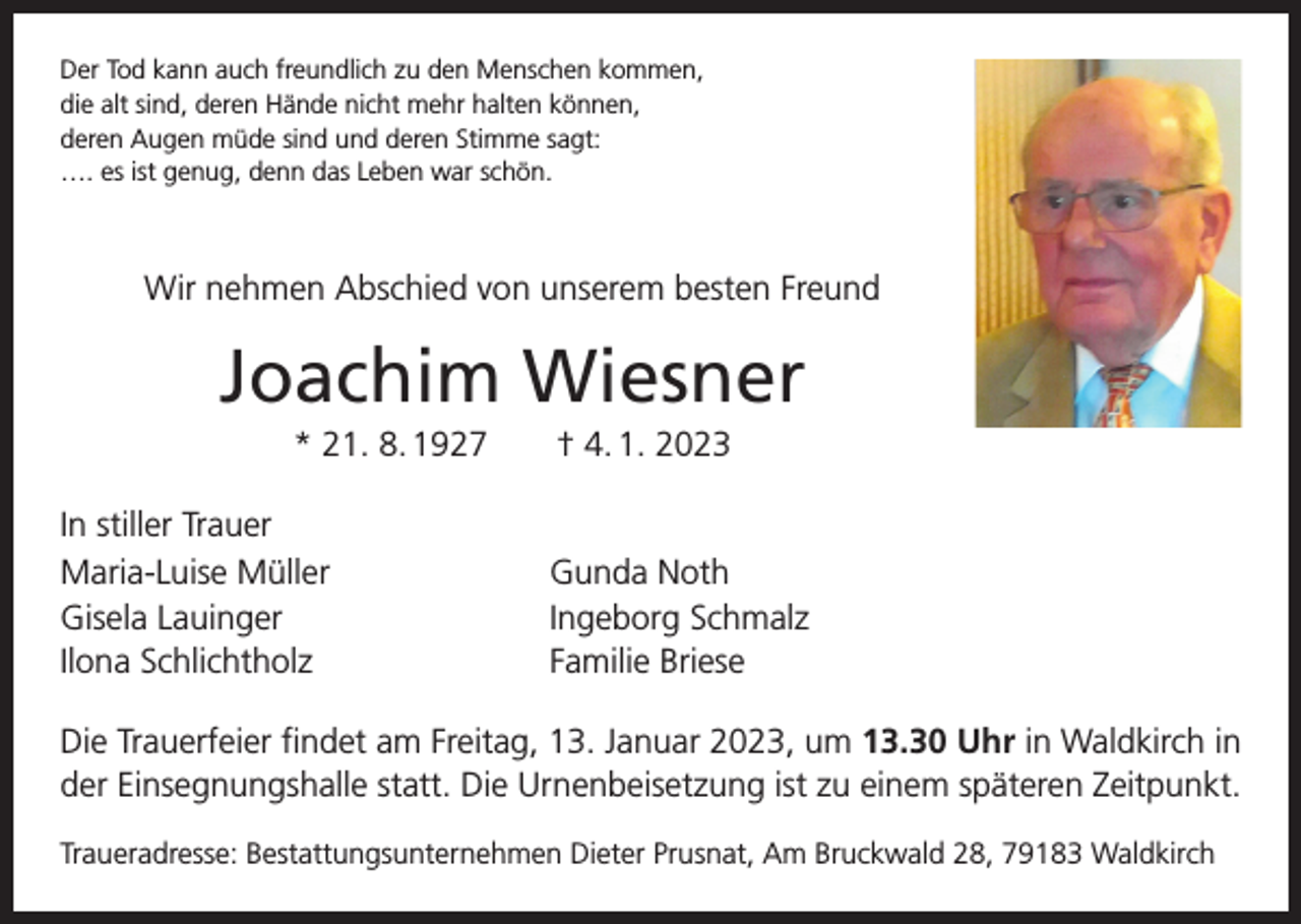 <p>Der Tod kann auch freundlich zu den Menschen kommen,<br />die alt sind, deren Hände nicht mehr halten können,<br />deren Augen müde sind und deren Stimme sagt:<br />…. es ist genug, denn das Leben war schön.</p><p>Wir nehmen Abschied von unserem besten Freund</p><p>Joachim Wiesner<br />* 21. 8. 1927 † 4. 1. 2023<br />In stiller Trauer<br />Maria-Luise Müller<br />Gisela Lauinger<br />Ilona Schlichtholz</p><p>Gunda Noth<br />Ingeborg Schmalz<br />Familie Briese</p><p>Die Trauerfeier findet am Freitag, 13. Januar 2023, um 13.30 Uhr in Waldkirch in<br />der Einsegnungshalle statt. Die Urnenbeisetzung ist zu einem späteren Zeitpunkt.<br />Traueradresse: Bestattungsunternehmen Dieter Prusnat, Am Bruckwald 28, 79183 Waldkirch</p>