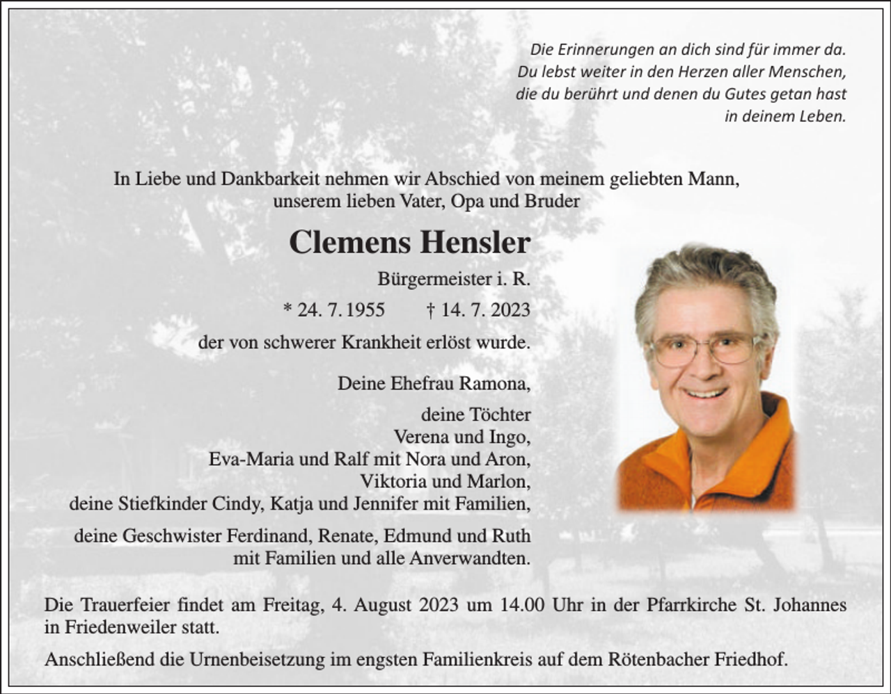 <p>Die Erinnerungen an dich sind für immer da.<br />Du lebst weiter in den Herzen aller Menschen,<br />die du berührt und denen du Gutes getan hast<br />in deinem Leben.</p><p>In Liebe und Dankbarkeit nehmen wir Abschied von meinem geliebten Mann,<br />unserem lieben Vater, Opa und Bruder</p><p>Clemens Hensler<br />Bürgermeister i. R.<br />* 24. 7. 1955 † 14. 7. 2023<br />der von schwerer Krankheit erlöst wurde.<br />Deine Ehefrau Ramona,<br />deine Töchter<br />Verena und Ingo,<br />Eva-Maria und Ralf mit Nora und Aron,<br />Viktoria und Marlon,<br />deine Stiefkinder Cindy, Katja und Jennifer mit Familien,<br />deine Geschwister Ferdinand, Renate, Edmund und Ruth<br />mit Familien und alle Anverwandten.<br />Die Trauerfeier findet am Freitag, 4. August 2023 um 14.00 Uhr in der Pfarrkirche St. Johannes<br />in Friedenweiler statt.<br />Anschließend die Urnenbeisetzung im engsten Familienkreis auf dem Rötenbacher Friedhof.</p>