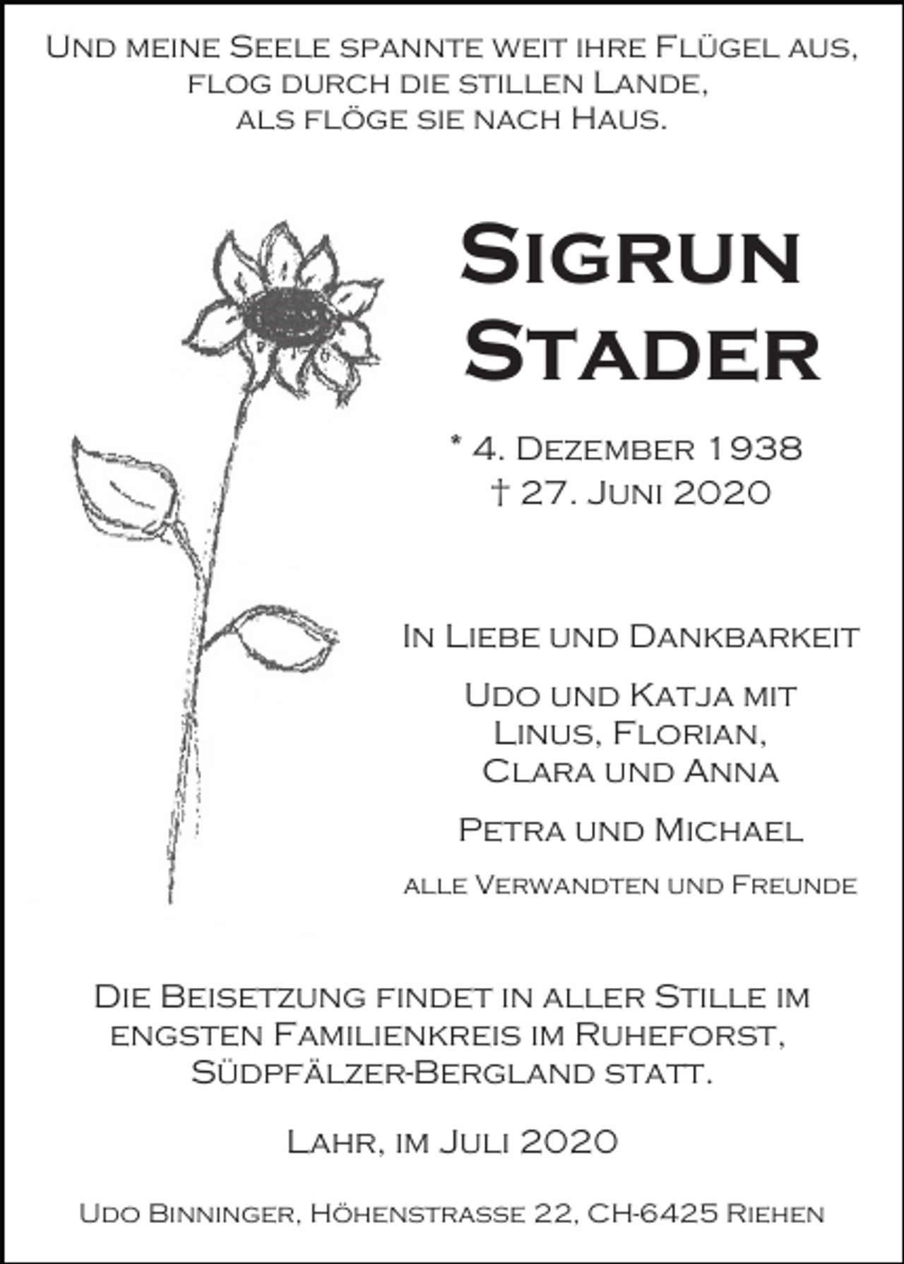 <p>Und meine Seele spannte weit ihre Flügel aus,<br />flog durch die stillen Lande,<br />als flöge sie nach Haus.</p><p>Sigrun<br />Stader<br />* 4. Dezember 1938<br />† 27. Juni 2020</p><p>In Liebe und Dankbarkeit<br />Udo und Katja mit<br />Linus, Florian,<br />Clara und Anna<br />Petra und Michael<br />alle Verwandten und Freunde</p><p>Die Beisetzung findet in aller Stille im<br />engsten Familienkreis im Ruheforst,<br />Südpfälzer-Bergland statt.<br />Lahr, im Juli 2020<br />Udo Binninger, Höhenstraße 22, CH-6425 Riehen</p>