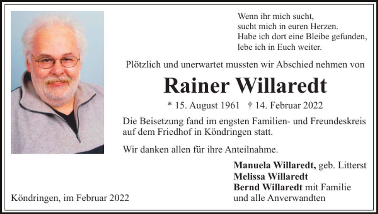 <p>Wenn ihr mich sucht,<br />sucht mich in euren Herzen.<br />Habe ich dort eine Bleibe gefunden,<br />lebe ich in Euch weiter.</p><p>Plötzlich und unerwartet mussten wir Abschied nehmen von</p><p>Rainer Willaredt<br />* 15. August 1961 † 14. Februar 2022<br />Die Beisetzung fand im engsten Familien- und Freundeskreis<br />auf dem Friedhof in Köndringen statt.<br />Wir danken allen für ihre Anteilnahme.</p><p>Köndringen, im Februar 2022</p><p>Manuela Willaredt, geb. Litterst<br />Melissa Willaredt<br />Bernd Willaredt mit Familie<br />und alle Anverwandten</p>