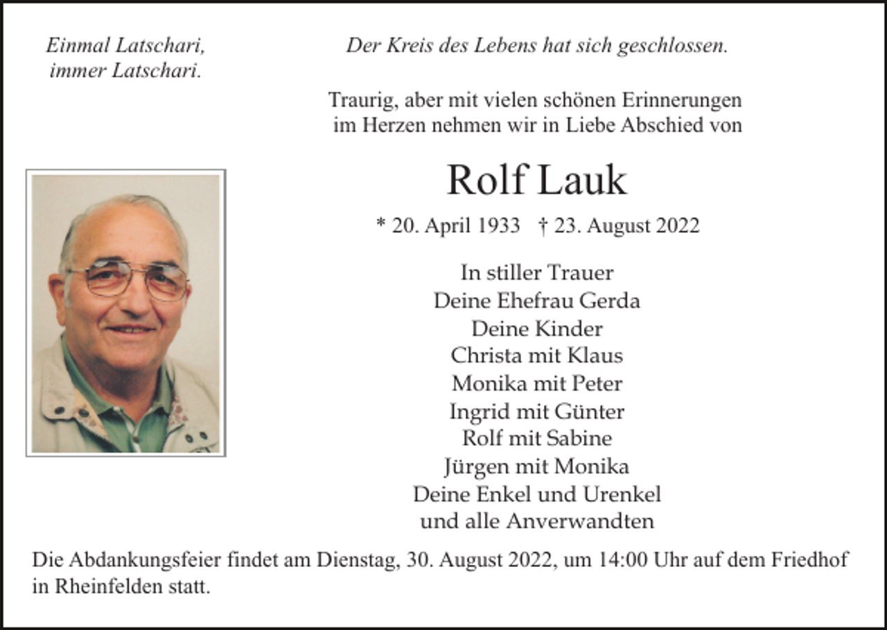 <p>Einmal Latschari,<br />immer Latschari.</p><p>Der Kreis des Lebens hat sich geschlossen.<br />Traurig, aber mit vielen schönen Erinnerungen<br />im Herzen nehmen wir in Liebe Abschied von</p><p>Rolf Lauk<br />* 20. April 1933 † 23. August 2022<br />In stiller Trauer<br />Deine Ehefrau Gerda<br />Deine Kinder<br />Christa mit Klaus<br />Monika mit Peter<br />Ingrid mit Günter<br />Rolf mit Sabine<br />Jürgen mit Monika<br />Deine Enkel und Urenkel<br />und alle Anverwandten<br />Die Abdankungsfeier findet am Dienstag, 30. August 2022, um 14:00 Uhr auf dem Friedhof<br />in Rheinfelden statt.</p>